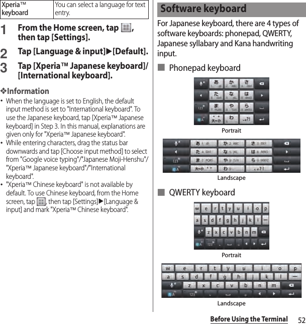 52Before Using the Terminal1From the Home screen, tap  , then tap [Settings].2Tap [Language &amp; input]u[Default].3Tap [Xperia™ Japanese keyboard]/[International keyboard].❖Information･When the language is set to English, the default input method is set to &quot;International keyboard&quot;. To use the Japanese keyboard, tap [Xperia™ Japanese keyboard] in Step 3. In this manual, explanations are given only for &quot;Xperia™ Japanese keyboard&quot;.･While entering characters, drag the status bar downwards and tap [Choose input method] to select from &quot;Google voice typing&quot;/&quot;Japanese Moji-Henshu&quot;/&quot;Xperia™ Japanese keyboard&quot;/&quot;International keyboard&quot;.･&quot;Xperia™ Chinese keyboard&quot; is not available by default. To use Chinese keyboard, from the Home screen, tap  , then tap [Settings]u[Language &amp; input] and mark &quot;Xperia™ Chinese keyboard&quot;.For Japanese keyboard, there are 4 types of software keyboards: phonepad, QWERTY, Japanese syllabary and Kana handwriting input.■ Phonepad keyboard■ QWERTY keyboardXperia™ keyboardYou can select a language for text entry.Software keyboardPortraitLandscapeLandscapePortrait