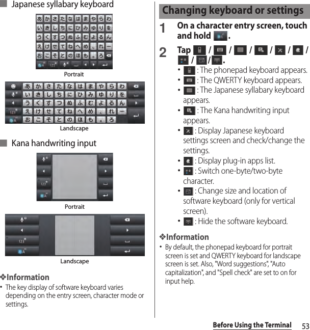 53Before Using the Terminal■ Japanese syllabary keyboard■ Kana handwriting input❖Information･The key display of software keyboard varies depending on the entry screen, character mode or settings.1On a character entry screen, touch and hold  .2Tap   /   /   /   /   /   /  /  / .･ : The phonepad keyboard appears.･ : The QWERTY keyboard appears.･ : The Japanese syllabary keyboard appears.･ : The Kana handwriting input appears.･ : Display Japanese keyboard settings screen and check/change the settings.･ : Display plug-in apps list.･ : Switch one-byte/two-byte character.･ : Change size and location of software keyboard (only for vertical screen).･ : Hide the software keyboard.❖Information･By default, the phonepad keyboard for portrait screen is set and QWERTY keyboard for landscape screen is set. Also, &quot;Word suggestions&quot;, &quot;Auto capitalization&quot;, and &quot;Spell check&quot; are set to on for input help.PortraitLandscapePortraitLandscapeChanging keyboard or settings