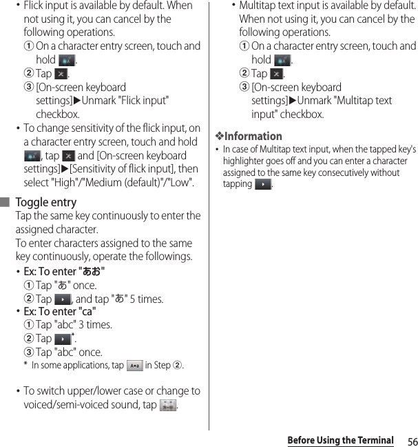 56Before Using the Terminal･Flick input is available by default. When not using it, you can cancel by the following operations.aOn a character entry screen, touch and hold .bTap .c[On-screen keyboard settings]uUnmark &quot;Flick input&quot; checkbox.･To change sensitivity of the flick input, on a character entry screen, touch and hold , tap   and [On-screen keyboard settings]u[Sensitivity of flick input], then select &quot;High&quot;/&quot;Medium (default)&quot;/&quot;Low&quot;.■ Toggle entryTap the same key continuously to enter the assigned character.To enter characters assigned to the same key continuously, operate the followings.･Ex: To enter &quot;あお&quot;aTap &quot;あ&quot; once.bTap  , and tap &quot;あ&quot; 5 times.･Ex: To enter &quot;ca&quot;aTap &quot;abc&quot; 3 times.bTap *.cTap &quot;abc&quot; once.* In some applications, tap   in Step b.･To switch upper/lower case or change to voiced/semi-voiced sound, tap  .･Multitap text input is available by default. When not using it, you can cancel by the following operations.aOn a character entry screen, touch and hold .bTap .c[On-screen keyboard settings]uUnmark &quot;Multitap text input&quot; checkbox.❖Information･In case of Multitap text input, when the tapped key&apos;s highlighter goes off and you can enter a character assigned to the same key consecutively without tapping .