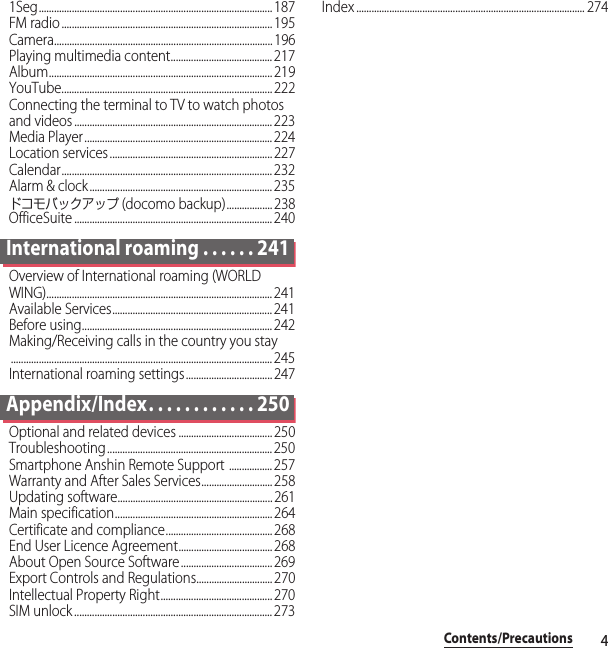 4Contents/Precautions1Seg............................................................................................ 187FM radio ................................................................................... 195Camera...................................................................................... 196Playing multimedia content........................................ 217Album........................................................................................ 219YouTube................................................................................... 222Connecting the terminal to TV to watch photos and videos .............................................................................. 223Media Player.......................................................................... 224Location services ................................................................ 227Calendar................................................................................... 232Alarm &amp; clock........................................................................235ドコモバックアップ (docomo backup).................. 238OfficeSuite .............................................................................. 240International roaming . . . . . . 241Overview of International roaming (WORLD WING)......................................................................................... 241Available Services............................................................... 241Before using........................................................................... 242Making/Receiving calls in the country you stay....................................................................................................... 245International roaming settings.................................. 247Appendix/Index. . . . . . . . . . . . 250Optional and related devices ..................................... 250Troubleshooting ................................................................. 250Smartphone Anshin Remote Support ................. 257Warranty and After Sales Services............................ 258Updating software............................................................. 261Main specification.............................................................. 264Certificate and compliance..........................................268End User Licence Agreement..................................... 268About Open Source Software.................................... 269Export Controls and Regulations.............................. 270Intellectual Property Right............................................270SIM unlock .............................................................................. 273Index .......................................................................................... 274