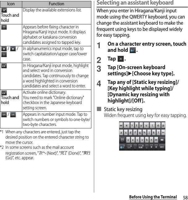 58Before Using the Terminal*1 When any characters are entered, just tap the desired position on the entered character string to move the cursor.*2 In some screens such as the mail account registration screen, &quot;次へ (Next)&quot;, &quot;完了 (Done)&quot;, &quot;実行 (Go)&quot;, etc. appear.Selecting an assistant keyboardWhen you enter in Hiragana/Kanji input mode using the QWERTY keyboard, you can change the assistant keyboard to make the frequent using keys to be displayed widely for easy tapping.1On a character entry screen, touch and hold  .2Tap .3Tap [On-screen keyboard settings]u[Choose key type].4Tap any of [Static key resizing]/[Key highlight while typing]/[Dynamic key resizing with highlight]/[Off].■ Static key resizingWiden frequent using key for easy tapping.Touch and holdDisplay the available extensions list.Appears before fixing character in Hiragana/Kanji input mode. It displays alphabet or katakana conversion candidates assigned to tapped key. /   / In alphanumerics input mode, tap to switch capitalization/upper case/lower case.In Hiragana/Kanji input mode, highlight and select word in conversion candidates. Tap continuously to change a word highlighted in conversion candidates and select a word to enter.Touch and holdActivate online dictionary.You need to mark &quot;Online dictionary&quot; checkbox in the Japanese keyboard setting screen. /  Appears in number input mode. Tap to switch numbers or symbols to one-byte/two-byte characters.Icon Function