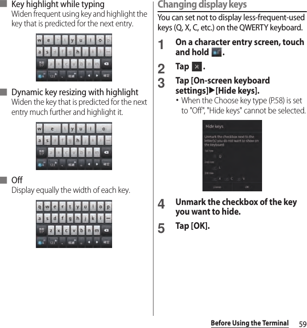 59Before Using the Terminal■ Key highlight while typingWiden frequent using key and highlight the key that is predicted for the next entry.■ Dynamic key resizing with highlightWiden the key that is predicted for the next entry much further and highlight it.■ OffDisplay equally the width of each key.Changing display keysYou can set not to display less-frequent-used keys (Q, X, C, etc.) on the QWERTY keyboard.1On a character entry screen, touch and hold  .2Tap .3Tap [On-screen keyboard settings]u[Hide keys].･When the Choose key type (P.58) is set to &quot;Off&quot;, &quot;Hide keys&quot; cannot be selected.4Unmark the checkbox of the key you want to hide.5Tap [OK].