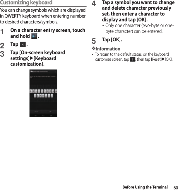 60Before Using the TerminalCustomizing keyboardYou can change symbols which are displayed in QWERTY keyboard when entering number to desired characters/symbols.1On a character entry screen, touch and hold  .2Tap .3Tap [On-screen keyboard settings]u[Keyboard customization].4Tap a symbol you want to change and delete character previously set, then enter a character to display and tap [OK].･Only one character (two-byte or one-byte character) can be entered.5Tap [OK].❖Information･To return to the default status, on the keyboard customize screen, tap  , then tap [Reset]u[OK].