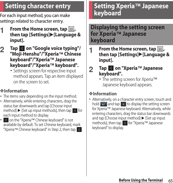 65Before Using the TerminalFor each input method, you can make settings related to character entry.1From the Home screen, tap  , then tap [Settings]u[Language &amp; input].2Tap   on &quot;Google voice typing&quot;/&quot;Moji-Henshu&quot;/&quot;Xperia™ Chinese keyboard&quot;/&quot;Xperia™ Japanese keyboard&quot;/&quot;Xperia™ keyboard&quot;.･Settings screen for respective input method appears. Tap an item displayed on the screen to set.❖Information･The items vary depending on the input method.･Alternatively, while entering characters, drag the status bar downwards and tap [Choose input method] u [Set up input methods], then tap   for each input method to display.･ on the &quot;Xperia™ Chinese keyboard&quot; is not available by default. To set Chinese keyboard, mark &quot;Xperia™ Chinese keyboard&quot; in Step 2, then tap  .1From the Home screen, tap  , then tap [Settings]u[Language &amp; input].2Tap   on &quot;Xperia™ Japanese keyboard&quot;.･The setting screen for Xperia™ Japanese keyboard appears.❖Information･Alternatively, on a character entry screen, touch and hold   and tap   to display the setting screen for Xperia™ Japanese keyboard. Alternatively, while entering characters, drag the status bar downwards and tap [Choose input method] u [Set up input methods], then tap   for &quot;Xperia™ Japanese keyboard&quot; to display.Setting character entry Setting Xperia™ Japanese keyboardDisplaying the setting screen for Xperia™ Japanese keyboard