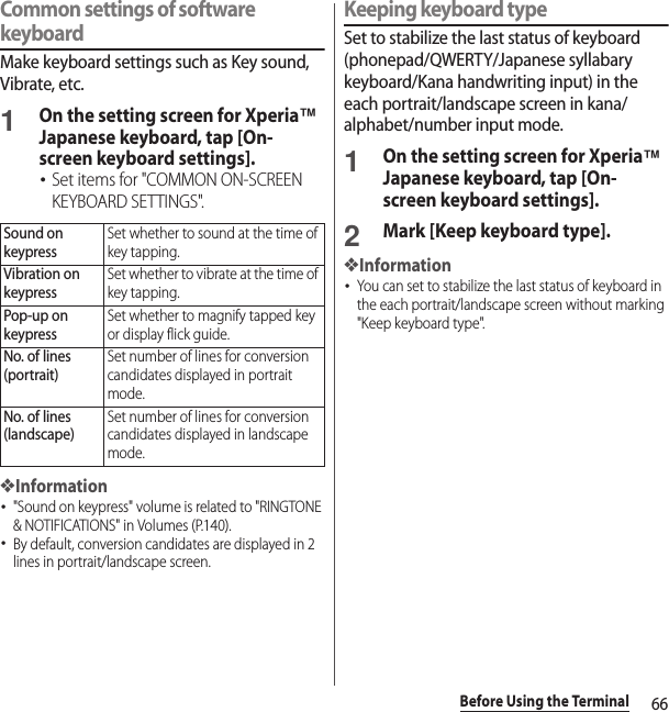 66Before Using the TerminalCommon settings of software keyboardMake keyboard settings such as Key sound, Vibrate, etc.1On the setting screen for Xperia™ Japanese keyboard, tap [On-screen keyboard settings].･Set items for &quot;COMMON ON-SCREEN KEYBOARD SETTINGS&quot;.❖Information･&quot;Sound on keypress&quot; volume is related to &quot;RINGTONE &amp; NOTIFICATIONS&quot; in Volumes (P.140).･By default, conversion candidates are displayed in 2 lines in portrait/landscape screen.Keeping keyboard typeSet to stabilize the last status of keyboard (phonepad/QWERTY/Japanese syllabary keyboard/Kana handwriting input) in the each portrait/landscape screen in kana/alphabet/number input mode.1On the setting screen for Xperia™ Japanese keyboard, tap [On-screen keyboard settings].2Mark [Keep keyboard type].❖Information･You can set to stabilize the last status of keyboard in the each portrait/landscape screen without marking &quot;Keep keyboard type&quot;.Sound on keypressSet whether to sound at the time of key tapping.Vibration on keypressSet whether to vibrate at the time of key tapping.Pop-up on keypressSet whether to magnify tapped key or display flick guide.No. of lines (portrait)Set number of lines for conversion candidates displayed in portrait mode.No. of lines (landscape)Set number of lines for conversion candidates displayed in landscape mode.