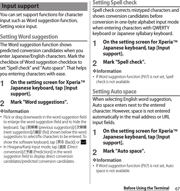 67Before Using the TerminalYou can set support functions for character input such as Word suggestion function, Setting voice input.Setting Word suggestionThe Word suggestion function shows predicted conversion candidates when you enter Japanese/English characters. Mark the checkbox of Word suggestion checkbox to set &quot;Spell check&quot; and &quot;Auto space&quot;. That helps you entering characters with ease.1On the setting screen for Xperia™ Japanese keyboard, tap [Input support].2Mark &quot;Word suggestions&quot;.❖Information･Flick or drag downwards in the word suggestion field to enlarge the word suggestion field and to hide the keyboard. Tap [前候補 (previous suggestion)]/[次候補 (next suggestion)]/[確定 (fix)] shown below the word suggestions to select/fix characters to be entered. To show the software keyboard, tap [戻る (Back)] or  .･In Hiragana/Kanji input mode, tap [直変 (Direct conversion)]/[予測 (Prediction)] in the word suggestion field to display direct conversion candidates/predicted conversion candidates.Setting Spell checkSpell check corrects mistyped characters and shows conversion candidates before conversion in one-byte alphabet input mode when entering characters with QWERTY keyboard or Japanese syllabary keyboard.1On the setting screen for Xperia™ Japanese keyboard, tap [Input support].2Mark &quot;Spell check&quot;.❖Information･If Word suggestion function (P.67) is not set, Spell check is not available.Setting Auto spaceWhen selecting English word suggestion, Auto space enters next to the entered character. However, space is not entered automatically in the mail address or URL input fields.1On the setting screen for Xperia™ Japanese keyboard, tap [Input support].2Mark &quot;Auto space&quot;.❖Information･If Word suggestion function (P.67) is not set, Auto space is not available.Input support