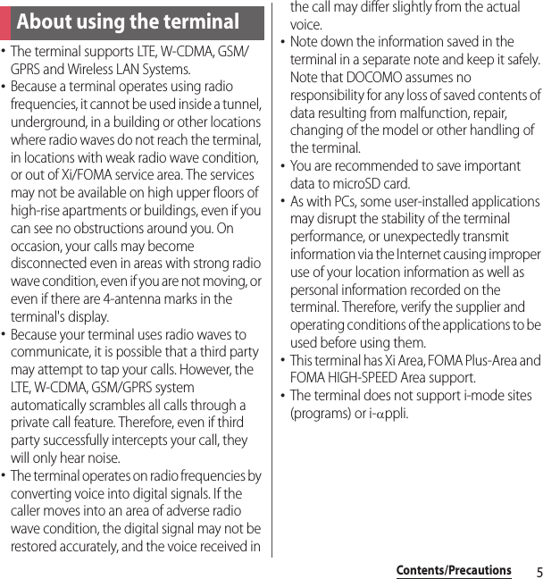 5Contents/PrecautionsContents/Precautions･The terminal supports LTE, W-CDMA, GSM/GPRS and Wireless LAN Systems.･Because a terminal operates using radio frequencies, it cannot be used inside a tunnel, underground, in a building or other locations where radio waves do not reach the terminal, in locations with weak radio wave condition, or out of Xi/FOMA service area. The services may not be available on high upper floors of high-rise apartments or buildings, even if you can see no obstructions around you. On occasion, your calls may become disconnected even in areas with strong radio wave condition, even if you are not moving, or even if there are 4-antenna marks in the terminal&apos;s display.･Because your terminal uses radio waves to communicate, it is possible that a third party may attempt to tap your calls. However, the LTE, W-CDMA, GSM/GPRS system automatically scrambles all calls through a private call feature. Therefore, even if third party successfully intercepts your call, they will only hear noise.･The terminal operates on radio frequencies by converting voice into digital signals. If the caller moves into an area of adverse radio wave condition, the digital signal may not be restored accurately, and the voice received in the call may differ slightly from the actual voice.･Note down the information saved in the terminal in a separate note and keep it safely. Note that DOCOMO assumes no responsibility for any loss of saved contents of data resulting from malfunction, repair, changing of the model or other handling of the terminal.･You are recommended to save important data to microSD card.･As with PCs, some user-installed applications may disrupt the stability of the terminal performance, or unexpectedly transmit information via the Internet causing improper use of your location information as well as personal information recorded on the terminal. Therefore, verify the supplier and operating conditions of the applications to be used before using them.･This terminal has Xi Area, FOMA Plus-Area and FOMA HIGH-SPEED Area support.･The terminal does not support i-mode sites (programs) or i-αppli.About using the terminal