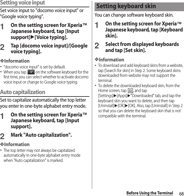 68Before Using the TerminalSetting voice inputSet voice input to &quot;docomo voice input&quot; or &quot;Google voice typing&quot;.1On the setting screen for Xperia™ Japanese keyboard, tap [Input support]u[Voice typing].2Tap [docomo voice input]/[Google voice typing].❖Information･&quot;docomo voice input&quot; is set by default.･When you tap   on the software keyboard for the first time, you can select whether to activate docomo voice input or change to Google voice typing.Auto capitalizationSet to capitalize automatically the top letter you enter in one-byte alphabet entry mode.1On the setting screen for Xperia™ Japanese keyboard, tap [Input support].2Mark &quot;Auto capitalization&quot;.❖Information･The top letter may not always be capitalized automatically in one-byte alphabet entry mode when &quot;Auto capitalization&quot; is marked.You can change software keyboard skin.1On the setting screen for Xperia™ Japanese keyboard, tap [Keyboard skin].2Select from displayed keyboards and tap [Set skin].❖Information･To download and add keyboard skins from a website, tap [Search for skin] in Step 2. Some keyboard skins downloaded from website may not support the terminal.･To delete the downloaded keyboard skin, from the Home screen, tap  , and tap [Settings]u[Apps]u&quot;Downloaded&quot; tab, and tap the keyboard skin you want to delete, and then tap [Uninstall]u[OK]u[OK]. Also, tap [Uninstall] in Step 2 so that you can delete the keyboard skin that is not compatible with the terminal.Setting keyboard skin