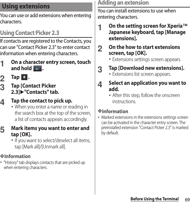 69Before Using the TerminalYou can use or add extensions when entering characters.Using Contact Picker 2.3If contacts are registered to the Contacts, you can use &quot;Contact Picker 2.3&quot; to enter contact information when entering characters.1On a character entry screen, touch and hold  .2Tap .3Tap [Contact Picker 2.3]u&quot;Contacts&quot; tab.4Tap the contact to pick up.･When you enter a name or reading in the search box at the top of the screen, a list of contacts appears accordingly.5Mark items you want to enter and tap [OK].･If you want to select/deselect all items, tap [Mark all]/[Unmark all].❖Information･&quot;History&quot; tab displays contacts that are picked up when entering characters.Adding an extensionYou can install extensions to use when entering characters.1On the setting screen for Xperia™ Japanese keyboard, tap [Manage extensions].2On the how to start extensions screen, tap [OK].･Extensions settings screen appears.3Tap [Download new extensions].･Extensions list screen appears.4Select an application you want to add.･After this step, follow the onscreen instructions.❖Information･Marked extensions in the extensions settings screen can be activated in the character entry screen. The preinstalled extension &quot;Contact Picker 2.3&quot; is marked by default.Using extensions