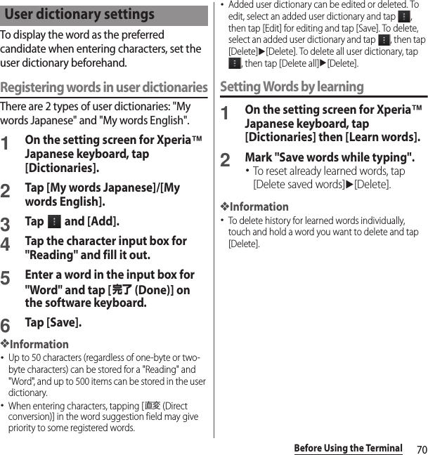 70Before Using the TerminalTo display the word as the preferred candidate when entering characters, set the user dictionary beforehand.Registering words in user dictionariesThere are 2 types of user dictionaries: &quot;My words Japanese&quot; and &quot;My words English&quot;.1On the setting screen for Xperia™ Japanese keyboard, tap [Dictionaries].2Tap [My words Japanese]/[My words English].3Tap   and [Add].4Tap the character input box for &quot;Reading&quot; and fill it out.5Enter a word in the input box for &quot;Word&quot; and tap [完了 (Done)] on the software keyboard.6Tap [Save].❖Information･Up to 50 characters (regardless of one-byte or two-byte characters) can be stored for a &quot;Reading&quot; and &quot;Word&quot;, and up to 500 items can be stored in the user dictionary.･When entering characters, tapping [直変 (Direct conversion)] in the word suggestion field may give priority to some registered words.･Added user dictionary can be edited or deleted. To edit, select an added user dictionary and tap  , then tap [Edit] for editing and tap [Save]. To delete, select an added user dictionary and tap  , then tap [Delete]u[Delete]. To delete all user dictionary, tap , then tap [Delete all]u[Delete].Setting Words by learning1On the setting screen for Xperia™ Japanese keyboard, tap [Dictionaries] then [Learn words].2Mark &quot;Save words while typing&quot;.･To reset already learned words, tap [Delete saved words]u[Delete].❖Information･To delete history for learned words individually, touch and hold a word you want to delete and tap [Delete].User dictionary settings