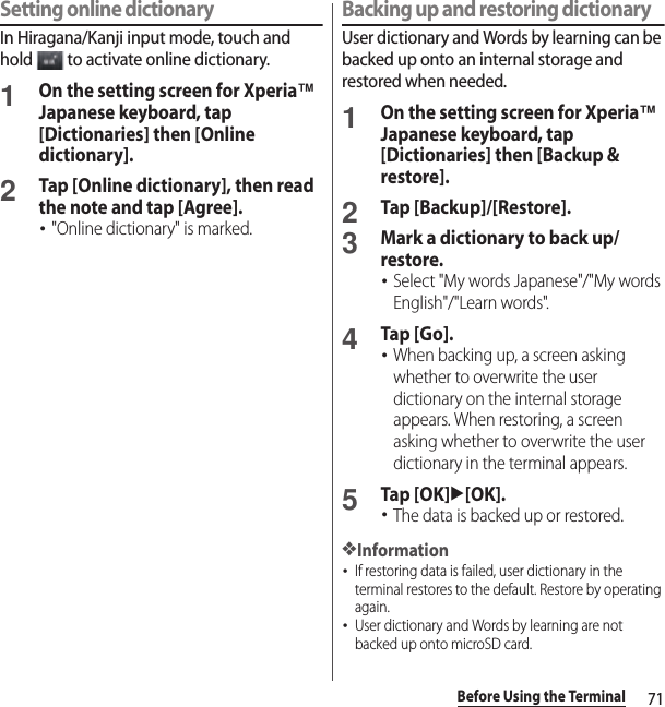 71Before Using the TerminalSetting online dictionaryIn Hiragana/Kanji input mode, touch and hold   to activate online dictionary.1On the setting screen for Xperia™ Japanese keyboard, tap [Dictionaries] then [Online dictionary].2Tap [Online dictionary], then read the note and tap [Agree].･&quot;Online dictionary&quot; is marked.Backing up and restoring dictionaryUser dictionary and Words by learning can be backed up onto an internal storage and restored when needed.1On the setting screen for Xperia™ Japanese keyboard, tap [Dictionaries] then [Backup &amp; restore].2Tap [Backup]/[Restore].3Mark a dictionary to back up/restore.･Select &quot;My words Japanese&quot;/&quot;My words English&quot;/&quot;Learn words&quot;.4Tap [Go].･When backing up, a screen asking whether to overwrite the user dictionary on the internal storage appears. When restoring, a screen asking whether to overwrite the user dictionary in the terminal appears.5Tap [OK]u[OK].･The data is backed up or restored.❖Information･If restoring data is failed, user dictionary in the terminal restores to the default. Restore by operating again.･User dictionary and Words by learning are not backed up onto microSD card.