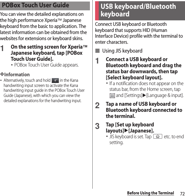 72Before Using the TerminalYou can view the detailed explanations on the high performance Xperia™ Japanese keyboard from the basic to application. The latest information can be obtained from the websites for extensions or keyboard skins.1On the setting screen for Xperia™ Japanese keyboard, tap [POBox Touch User Guide].･POBox Touch User Guide appears.❖Information･Alternatively, touch and hold   in the Kana handwriting input screen to activate the Kana handwriting input guide in the POBox Touch User Guide (Japanese), with which you can view the detailed explanations for the handwriting input.Connect USB keyboard or Bluetooth keyboard that supports HID (Human Interface Device) profile with the terminal to enter characters.■ Using JIS keyboard1Connect a USB keyboard or Bluetooth keyboard and drag the status bar downwards, then tap [Select keyboard layout].･If a notification does not appear on the status bar, from the Home screen, tap  and [Settings]u[Language &amp; input].2Tap a name of USB keyboard or Bluetooth keyboard connected to the terminal.3Tap [Set up keyboard layouts]u[Japanese].･JIS keyboard is set. Tap y etc. to end setting.POBox Touch User GuideUSB keyboard/Bluetooth keyboard