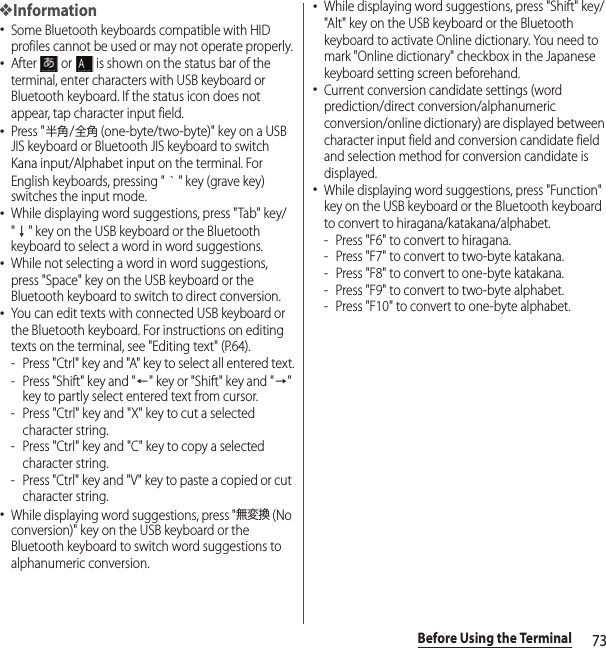 73Before Using the Terminal❖Information･Some Bluetooth keyboards compatible with HID profiles cannot be used or may not operate properly.･After   or   is shown on the status bar of the terminal, enter characters with USB keyboard or Bluetooth keyboard. If the status icon does not appear, tap character input field.･Press &quot;半角/全角 (one-byte/two-byte)&quot; key on a USB JIS keyboard or Bluetooth JIS keyboard to switch Kana input/Alphabet input on the terminal. For English keyboards, pressing &quot;｀&quot; key (grave key) switches the input mode.･While displaying word suggestions, press &quot;Tab&quot; key/&quot;↓&quot; key on the USB keyboard or the Bluetooth keyboard to select a word in word suggestions.･While not selecting a word in word suggestions, press &quot;Space&quot; key on the USB keyboard or the Bluetooth keyboard to switch to direct conversion.･You can edit texts with connected USB keyboard or the Bluetooth keyboard. For instructions on editing texts on the terminal, see &quot;Editing text&quot; (P.64).- Press &quot;Ctrl&quot; key and &quot;A&quot; key to select all entered text.- Press &quot;Shift&quot; key and &quot;←&quot; key or &quot;Shift&quot; key and &quot;→&quot; key to partly select entered text from cursor.- Press &quot;Ctrl&quot; key and &quot;X&quot; key to cut a selected character string.- Press &quot;Ctrl&quot; key and &quot;C&quot; key to copy a selected character string.- Press &quot;Ctrl&quot; key and &quot;V&quot; key to paste a copied or cut character string.･While displaying word suggestions, press &quot;無変換 (No conversion)&quot; key on the USB keyboard or the Bluetooth keyboard to switch word suggestions to alphanumeric conversion.･While displaying word suggestions, press &quot;Shift&quot; key/&quot;Alt&quot; key on the USB keyboard or the Bluetooth keyboard to activate Online dictionary. You need to mark &quot;Online dictionary&quot; checkbox in the Japanese keyboard setting screen beforehand.･Current conversion candidate settings (word prediction/direct conversion/alphanumeric conversion/online dictionary) are displayed between character input field and conversion candidate field and selection method for conversion candidate is displayed.･While displaying word suggestions, press &quot;Function&quot; key on the USB keyboard or the Bluetooth keyboard to convert to hiragana/katakana/alphabet.- Press &quot;F6&quot; to convert to hiragana.- Press &quot;F7&quot; to convert to two-byte katakana.- Press &quot;F8&quot; to convert to one-byte katakana.- Press &quot;F9&quot; to convert to two-byte alphabet.- Press &quot;F10&quot; to convert to one-byte alphabet.