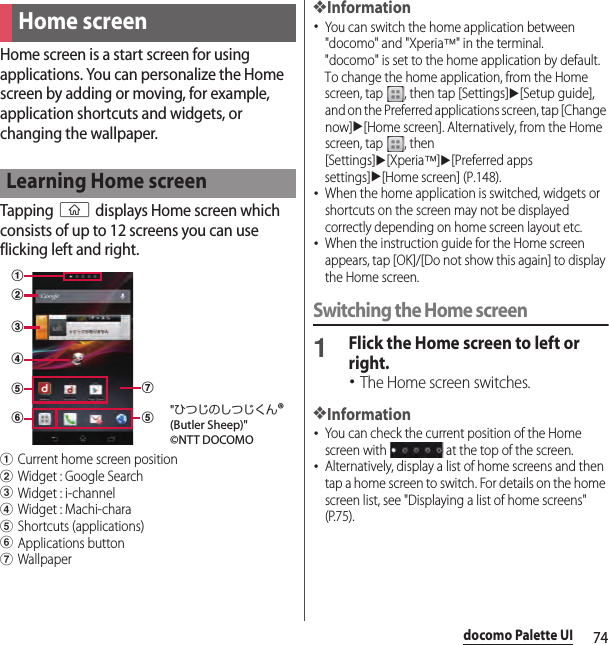 74docomo Palette UIdocomo Palette UIHome screen is a start screen for using applications. You can personalize the Home screen by adding or moving, for example, application shortcuts and widgets, or changing the wallpaper.Tapping y displays Home screen which consists of up to 12 screens you can use flicking left and right.aCurrent home screen positionbWidget : Google SearchcWidget : i-channeldWidget : Machi-charaeShortcuts (applications)fApplications buttongWallpaper❖Information･You can switch the home application between &quot;docomo&quot; and &quot;Xperia™&quot; in the terminal.&quot;docomo&quot; is set to the home application by default. To change the home application, from the Home screen, tap  , then tap [Settings]u[Setup guide], and on the Preferred applications screen, tap [Change now]u[Home screen]. Alternatively, from the Home screen, tap  , then [Settings]u[Xperia™]u[Preferred apps settings]u[Home screen] (P.148).･When the home application is switched, widgets or shortcuts on the screen may not be displayed correctly depending on home screen layout etc.･When the instruction guide for the Home screen appears, tap [OK]/[Do not show this again] to display the Home screen.Switching the Home screen1Flick the Home screen to left or right.･The Home screen switches.❖Information･You can check the current position of the Home screen with   at the top of the screen.･Alternatively, display a list of home screens and then tap a home screen to switch. For details on the home screen list, see &quot;Displaying a list of home screens&quot; (P.75).Home screenLearning Home screenabcefegd&quot;ひつじのしつじくん®(Butler Sheep)&quot;©NTT DOCOMO