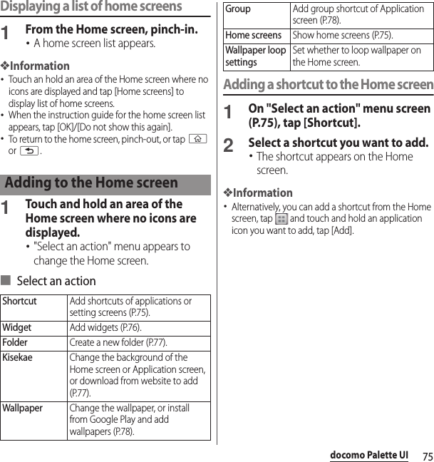 75docomo Palette UIDisplaying a list of home screens1From the Home screen, pinch-in.･A home screen list appears.❖Information･Touch an hold an area of the Home screen where no icons are displayed and tap [Home screens] to display list of home screens.･When the instruction guide for the home screen list appears, tap [OK]/[Do not show this again].･To return to the home screen, pinch-out, or tap y or x.1Touch and hold an area of the Home screen where no icons are displayed.･&quot;Select an action&quot; menu appears to change the Home screen.■ Select an actionAdding a shortcut to the Home screen1On &quot;Select an action&quot; menu screen (P.75), tap [Shortcut].2Select a shortcut you want to add.･The shortcut appears on the Home screen.❖Information･Alternatively, you can add a shortcut from the Home screen, tap   and touch and hold an application icon you want to add, tap [Add].Adding to the Home screenShortcutAdd shortcuts of applications or setting screens (P.75).WidgetAdd widgets (P.76).FolderCreate a new folder (P.77).KisekaeChange the background of the Home screen or Application screen, or download from website to add (P.77).WallpaperChange the wallpaper, or install from Google Play and add wallpapers (P.78).GroupAdd group shortcut of Application screen (P.78).Home screensShow home screens (P.75).Wallpaper loop settingsSet whether to loop wallpaper on the Home screen.
