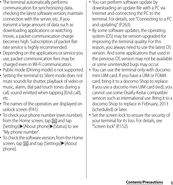 6Contents/Precautions･The terminal automatically performs communication for synchronizing data, checking the latest software version, maintain connection with the server, etc. If you transmit a large amount of data such as downloading applications or watching movie, a packet communication charge becomes high. Subscription of packet flat-rate service is highly recommended.･Depending on the applications or service you use, packet communication fees may be charged even in Wi-Fi communication.･Public mode (Driving mode) is not supported.･Setting the terminal to Silent mode does not mute sounds for shutter, playback of video or music, alarm, dial pad touch tones during a call, sound emitted when tapping [End call], etc.･The names of the operators are displayed on unlock screen (P.41).･To check your phone number (own number), from the Home screen, tap   and tap [Settings]u[About phone]u[Status] to see &quot;My phone number&quot;.･To check the software version, from the Home screen, tap   and tap [Settings]u[About phone].･You can perform software update by downloading an update file with a PC via Internet and connecting the PC to the terminal. For details, see &quot;Connecting to a PC and updating&quot; (P.263).･By some software updates, the operating system (OS) may be version-upgraded for improving the terminal quality. For this reason, you always need to use the latest OS version. And some applications that used in the previous OS version may not be available or some unintended bugs may occur.･You can use the terminal only with docomo mini UIM card. If you have a UIM or FOMA card, bring it to a docomo Shop to replace.If you use a docomo mini UIM card (red), you cannot use some Osaifu-Keitai compatible services such as international use. Bring it to a docomo Shop to replace in February, 2013 (scheduled) or later.･Set the screen lock to ensure the security of your terminal for its loss. For details, see &quot;Screen lock&quot; (P.152).