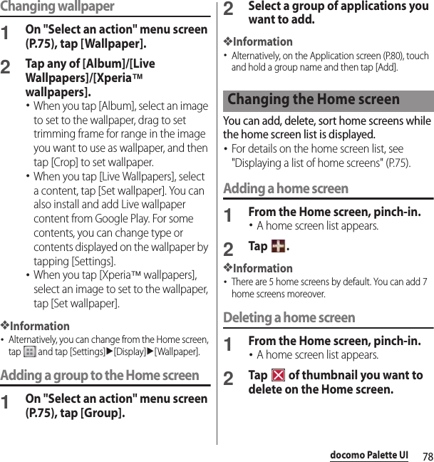 78docomo Palette UIChanging wallpaper1On &quot;Select an action&quot; menu screen (P.75), tap [Wallpaper].2Tap any of [Album]/[Live Wallpapers]/[Xperia™ wallpapers].･When you tap [Album], select an image to set to the wallpaper, drag to set trimming frame for range in the image you want to use as wallpaper, and then tap [Crop] to set wallpaper.･When you tap [Live Wallpapers], select a content, tap [Set wallpaper]. You can also install and add Live wallpaper content from Google Play. For some contents, you can change type or contents displayed on the wallpaper by tapping [Settings].･When you tap [Xperia™ wallpapers], select an image to set to the wallpaper, tap [Set wallpaper].❖Information･Alternatively, you can change from the Home screen, tap   and tap [Settings]u[Display]u[Wallpaper].Adding a group to the Home screen1On &quot;Select an action&quot; menu screen (P.75), tap [Group].2Select a group of applications you want to add.❖Information･Alternatively, on the Application screen (P.80), touch and hold a group name and then tap [Add].You can add, delete, sort home screens while the home screen list is displayed.･For details on the home screen list, see &quot;Displaying a list of home screens&quot; (P.75).Adding a home screen1From the Home screen, pinch-in.･A home screen list appears.2Tap .❖Information･There are 5 home screens by default. You can add 7 home screens moreover.Deleting a home screen1From the Home screen, pinch-in.･A home screen list appears.2Tap   of thumbnail you want to delete on the Home screen.Changing the Home screen