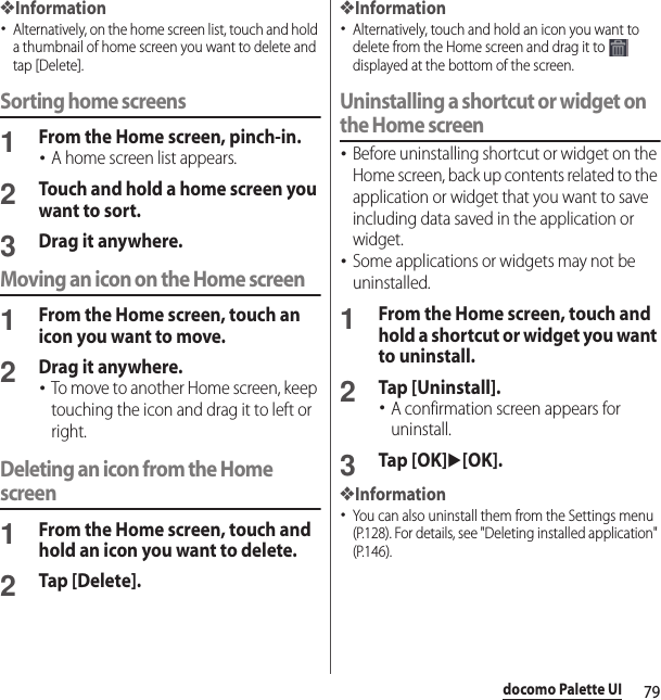79docomo Palette UI❖Information･Alternatively, on the home screen list, touch and hold a thumbnail of home screen you want to delete and tap [Delete].Sorting home screens1From the Home screen, pinch-in.･A home screen list appears.2Touch and hold a home screen you want to sort.3Drag it anywhere.Moving an icon on the Home screen1From the Home screen, touch an icon you want to move.2Drag it anywhere.･To move to another Home screen, keep touching the icon and drag it to left or right.Deleting an icon from the Home screen1From the Home screen, touch and hold an icon you want to delete.2Tap [Delete].❖Information･Alternatively, touch and hold an icon you want to delete from the Home screen and drag it to   displayed at the bottom of the screen.Uninstalling a shortcut or widget on the Home screen･Before uninstalling shortcut or widget on the Home screen, back up contents related to the application or widget that you want to save including data saved in the application or widget.･Some applications or widgets may not be uninstalled.1From the Home screen, touch and hold a shortcut or widget you want to uninstall.2Tap [Uninstall].･A confirmation screen appears for uninstall.3Tap [OK]u[OK].❖Information･You can also uninstall them from the Settings menu (P.128). For details, see &quot;Deleting installed application&quot; (P.146).
