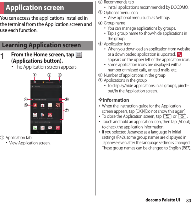 80docomo Palette UIYou can access the applications installed in the terminal from the Application screen and use each function.1From the Home screen, tap   (Applications button).･The Application screen appears.aApplication tab･View Application screen.bRecommends tab･Install applications recommended by DOCOMO.cOptional menu icon･View optional menu such as Settings.dGroup name･You can manage applications by groups.･Tap a group name to show/hide applications in the group.eApplication icon･When you download an application from website or a downloaded application is updated,   appears on the upper left of the application icon.･Some application icons are displayed with a number of missed calls, unread mails, etc.fNumber of applications in the groupgApplications in the group･To display/hide applications in all groups, pinch-out/in the Application screen.❖Information･When the instruction guide for the Application screen appears, tap [OK]/[Do not show this again].･To close the Application screen, tap x or y.･Touch and hold an application icon, then tap [About] to check the application information.･If you selected Japanese as a language in Initial settings (P.42), some group names are displayed in Japanese even after the language setting is changed. These group names can be changed to English (P.87).Application screenLearning Application screendfgeabc