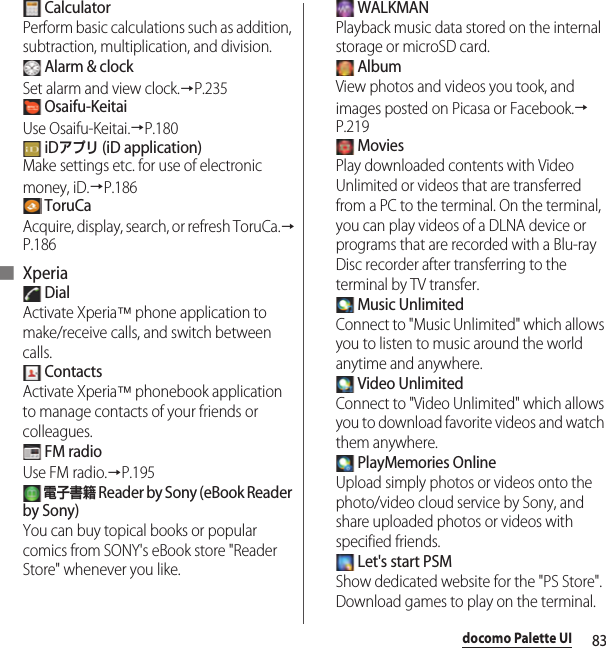 83docomo Palette UI CalculatorPerform basic calculations such as addition, subtraction, multiplication, and division. Alarm &amp; clockSet alarm and view clock.→P.235 Osaifu-KeitaiUse Osaifu-Keitai.→P.180 iDアプリ (iD application)Make settings etc. for use of electronic money, iD.→P.186 ToruCaAcquire, display, search, or refresh ToruCa.→P.186■ Xperia DialActivate Xperia™ phone application to make/receive calls, and switch between calls. ContactsActivate Xperia™ phonebook application to manage contacts of your friends or colleagues. FM radioUse FM radio.→P.195 電子書籍 Reader by Sony (eBook Reader by Sony)You can buy topical books or popular comics from SONY&apos;s eBook store &quot;Reader Store&quot; whenever you like. WALKMANPlayback music data stored on the internal storage or microSD card. AlbumView photos and videos you took, and images posted on Picasa or Facebook.→P.219 MoviesPlay downloaded contents with Video Unlimited or videos that are transferred from a PC to the terminal. On the terminal, you can play videos of a DLNA device or programs that are recorded with a Blu-ray Disc recorder after transferring to the terminal by TV transfer. Music UnlimitedConnect to &quot;Music Unlimited&quot; which allows you to listen to music around the world anytime and anywhere. Video UnlimitedConnect to &quot;Video Unlimited&quot; which allows you to download favorite videos and watch them anywhere. PlayMemories OnlineUpload simply photos or videos onto the photo/video cloud service by Sony, and share uploaded photos or videos with specified friends. Let&apos;s start PSMShow dedicated website for the &quot;PS Store&quot;. Download games to play on the terminal.