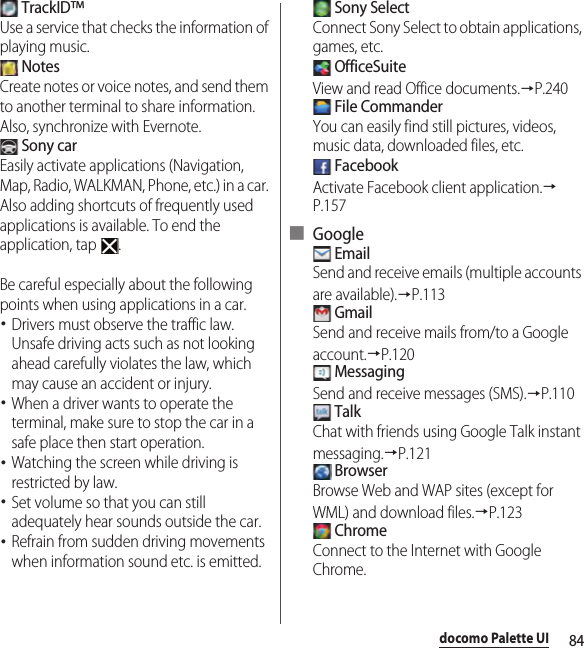 84docomo Palette UI TrackID™Use a service that checks the information of playing music. NotesCreate notes or voice notes, and send them to another terminal to share information. Also, synchronize with Evernote. Sony carEasily activate applications (Navigation, Map, Radio, WALKMAN, Phone, etc.) in a car. Also adding shortcuts of frequently used applications is available. To end the application, tap  .Be careful especially about the following points when using applications in a car.･Drivers must observe the traffic law. Unsafe driving acts such as not looking ahead carefully violates the law, which may cause an accident or injury.･When a driver wants to operate the terminal, make sure to stop the car in a safe place then start operation.･Watching the screen while driving is restricted by law.･Set volume so that you can still adequately hear sounds outside the car.･Refrain from sudden driving movements when information sound etc. is emitted. Sony SelectConnect Sony Select to obtain applications, games, etc. OfficeSuiteView and read Office documents.→P.240 File CommanderYou can easily find still pictures, videos, music data, downloaded files, etc. FacebookActivate Facebook client application.→P.157■ Google EmailSend and receive emails (multiple accounts are available).→P.113 GmailSend and receive mails from/to a Google account.→P.120 MessagingSend and receive messages (SMS).→P.110 TalkChat with friends using Google Talk instant messaging.→P.121 BrowserBrowse Web and WAP sites (except for WML) and download files.→P.123 ChromeConnect to the Internet with Google Chrome.