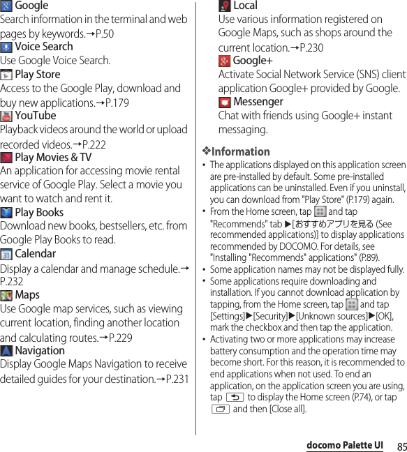 85docomo Palette UI GoogleSearch information in the terminal and web pages by keywords.→P.50 Voice SearchUse Google Voice Search. Play StoreAccess to the Google Play, download and buy new applications.→P.179 YouTubePlayback videos around the world or upload recorded videos.→P.222 Play Movies &amp; TVAn application for accessing movie rental service of Google Play. Select a movie you want to watch and rent it. Play BooksDownload new books, bestsellers, etc. from Google Play Books to read. CalendarDisplay a calendar and manage schedule.→P.232 MapsUse Google map services, such as viewing current location, finding another location and calculating routes.→P.229 NavigationDisplay Google Maps Navigation to receive detailed guides for your destination.→P.231 LocalUse various information registered on Google Maps, such as shops around the current location.→P.230 Google+Activate Social Network Service (SNS) client application Google+ provided by Google. MessengerChat with friends using Google+ instant messaging.❖Information･The applications displayed on this application screen are pre-installed by default. Some pre-installed applications can be uninstalled. Even if you uninstall, you can download from &quot;Play Store&quot; (P.179) again.･From the Home screen, tap   and tap &quot;Recommends&quot; tab u[おすすめアプリを見る (See recommended applications)] to display applications recommended by DOCOMO. For details, see &quot;Installing &quot;Recommends&quot; applications&quot; (P.89).･Some application names may not be displayed fully.･Some applications require downloading and installation. If you cannot download application by tapping, from the Home screen, tap   and tap [Settings]u[Security]u[Unknown sources]u[OK], mark the checkbox and then tap the application.･Activating two or more applications may increase battery consumption and the operation time may become short. For this reason, it is recommended to end applications when not used. To end an application, on the application screen you are using, tap x to display the Home screen (P.74), or tap r and then [Close all].