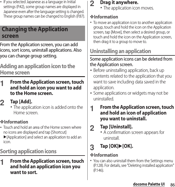 86docomo Palette UI･If you selected Japanese as a language in Initial settings (P.42), some group names are displayed in Japanese even after the language setting is changed. These group names can be changed to English (P.87).From the Application screen, you can add icons, sort icons, uninstall applications. Also you can change group setting.Adding an application icon to the Home screen1From the Application screen, touch and hold an icon you want to add to the Home screen.2Tap [Add].･The application icon is added onto the Home screen.❖Information･Touch and hold an area of the Home screen where no icons are displayed and tap [Shortcut] u[Application] and select an application to add an icon.Sorting application icons1From the Application screen, touch and hold an application icon you want to sort.2Drag it anywhere.･The application icon moves.❖Information･To move an application icon to another application group, touch and hold the icon on the Application screen, tap [Move], then select a desired group, or touch and hold the icon on the Application screen, then drag it to a group to move to.Uninstalling an applicationSome application icons can be deleted from the Application screen.･Before uninstalling application, back up contents related to the application that you want to save including data saved in the application.･Some applications or widgets may not be uninstalled.1From the Application screen, touch and hold an icon of application you want to uninstall.2Tap [Uninstall].･A confirmation screen appears for uninstall.3Tap [OK]u[OK].❖Information･You can also uninstall them from the Settings menu (P.128). For details, see &quot;Deleting installed application&quot; (P.146).Changing the Application screen