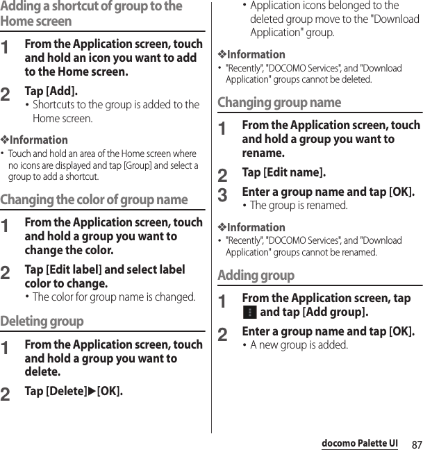 87docomo Palette UIAdding a shortcut of group to the Home screen1From the Application screen, touch and hold an icon you want to add to the Home screen.2Tap [Add].･Shortcuts to the group is added to the Home screen.❖Information･Touch and hold an area of the Home screen where no icons are displayed and tap [Group] and select a group to add a shortcut.Changing the color of group name1From the Application screen, touch and hold a group you want to change the color.2Tap [Edit label] and select label color to change.･The color for group name is changed.Deleting group1From the Application screen, touch and hold a group you want to delete.2Tap [Delete]u[OK].･Application icons belonged to the deleted group move to the &quot;Download Application&quot; group.❖Information･&quot;Recently&quot;, &quot;DOCOMO Services&quot;, and &quot;Download Application&quot; groups cannot be deleted.Changing group name1From the Application screen, touch and hold a group you want to rename.2Tap [Edit name].3Enter a group name and tap [OK].･The group is renamed.❖Information･&quot;Recently&quot;, &quot;DOCOMO Services&quot;, and &quot;Download Application&quot; groups cannot be renamed.Adding group1From the Application screen, tap  and tap [Add group].2Enter a group name and tap [OK].･A new group is added.
