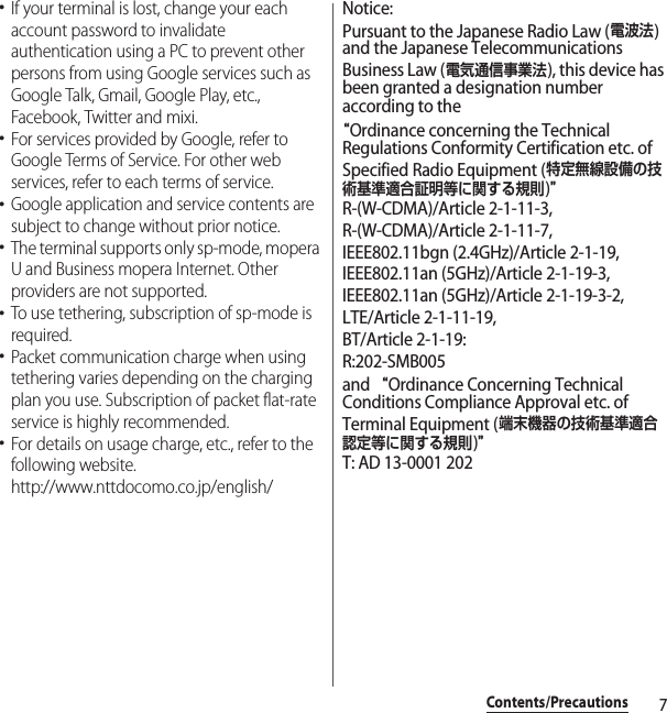 7Contents/Precautions･If your terminal is lost, change your each account password to invalidate authentication using a PC to prevent other persons from using Google services such as Google Talk, Gmail, Google Play, etc., Facebook, Twitter and mixi.･For services provided by Google, refer to Google Terms of Service. For other web services, refer to each terms of service.･Google application and service contents are subject to change without prior notice.･The terminal supports only sp-mode, mopera U and Business mopera Internet. Other providers are not supported.･To use tethering, subscription of sp-mode is required.･Packet communication charge when using tethering varies depending on the charging plan you use. Subscription of packet flat-rate service is highly recommended.･For details on usage charge, etc., refer to the following website.http://www.nttdocomo.co.jp/english/Notice:Pursuant to the Japanese Radio Law (電波法) and the Japanese Telecommunications Business Law (電気通信事業法), this device has been granted a designation number according to the “Ordinance concerning the Technical Regulations Conformity Certification etc. of Specified Radio Equipment (特定無線設備の技術基準適合証明等に関する規則)”R-(W-CDMA)/Article 2-1-11-3,R-(W-CDMA)/Article 2-1-11-7,IEEE802.11bgn (2.4GHz)/Article 2-1-19,IEEE802.11an (5GHz)/Article 2-1-19-3,IEEE802.11an (5GHz)/Article 2-1-19-3-2,LTE/Article 2-1-11-19,BT/Article 2-1-19: R:202-SMB005and “Ordinance Concerning Technical Conditions Compliance Approval etc. of Terminal Equipment (端末機器の技術基準適合認定等に関する規則)”T: AD 13-0001 202