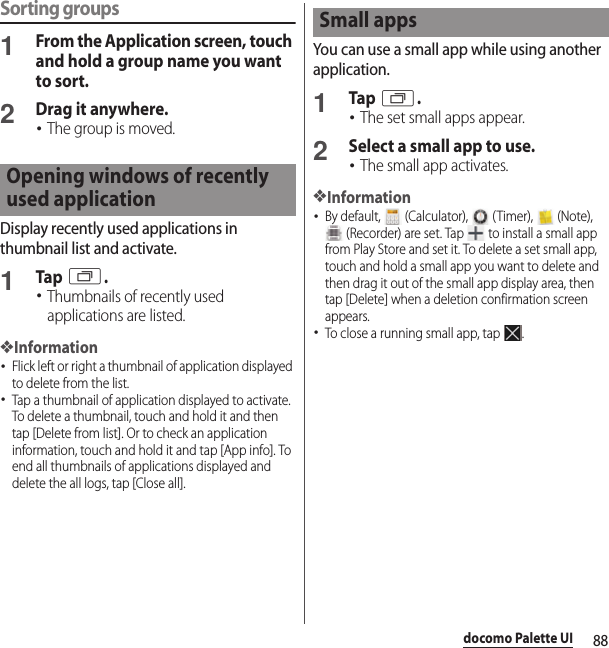 88docomo Palette UISorting groups1From the Application screen, touch and hold a group name you want to sort.2Drag it anywhere.･The group is moved.Display recently used applications in thumbnail list and activate.1Tap r.･Thumbnails of recently used applications are listed.❖Information･Flick left or right a thumbnail of application displayed to delete from the list.･Tap a thumbnail of application displayed to activate. To delete a thumbnail, touch and hold it and then tap [Delete from list]. Or to check an application information, touch and hold it and tap [App info]. To end all thumbnails of applications displayed and delete the all logs, tap [Close all].You can use a small app while using another application.1Tap r.･The set small apps appear.2Select a small app to use.･The small app activates.❖Information･By default,   (Calculator),   (Timer),   (Note),  (Recorder) are set. Tap   to install a small app from Play Store and set it. To delete a set small app, touch and hold a small app you want to delete and then drag it out of the small app display area, then tap [Delete] when a deletion confirmation screen appears.･To close a running small app, tap  .Opening windows of recently used applicationSmall apps