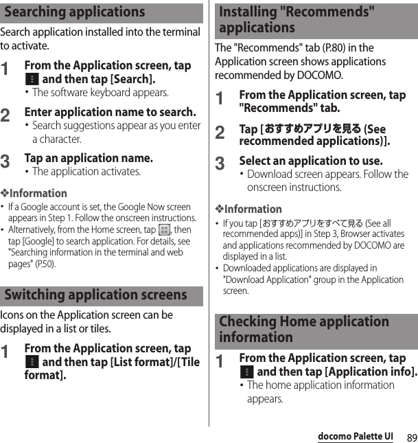 89docomo Palette UISearch application installed into the terminal to activate.1From the Application screen, tap  and then tap [Search].･The software keyboard appears.2Enter application name to search.･Search suggestions appear as you enter a character.3Tap an application name.･The application activates.❖Information･If a Google account is set, the Google Now screen appears in Step 1. Follow the onscreen instructions.･Alternatively, from the Home screen, tap  , then tap [Google] to search application. For details, see &quot;Searching information in the terminal and web pages&quot; (P.50).Icons on the Application screen can be displayed in a list or tiles.1From the Application screen, tap  and then tap [List format]/[Tile format].The &quot;Recommends&quot; tab (P.80) in the Application screen shows applications recommended by DOCOMO.1From the Application screen, tap &quot;Recommends&quot; tab.2Tap [おすすめアプリを見る (See recommended applications)].3Select an application to use.･Download screen appears. Follow the onscreen instructions.❖Information･If you tap [おすすめアプリをすべて見る (See all recommended apps)] in Step 3, Browser activates and applications recommended by DOCOMO are displayed in a list.･Downloaded applications are displayed in &quot;Download Application&quot; group in the Application screen.1From the Application screen, tap  and then tap [Application info].･The home application information appears.Searching applicationsSwitching application screensInstalling &quot;Recommends&quot; applicationsChecking Home application information