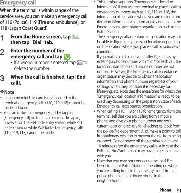 91PhoneEmergency callWhen the terminal is within range of the service area, you can make an emergency call of 110 (Police), 119 (Fire and ambulance), or 118 (Japan Coast Guard).1From the Home screen, tap  , then tap &quot;Dial&quot; tab.2Enter the number of the emergency call and tap  .･If a wrong number is entered, tap   to delete the number.3When the call is finished, tap [End call].❖Note･If docomo mini UIM card is not inserted to the terminal, emergency calls (110, 119, 118) cannot be made in Japan.･You can make an emergency call by tapping [Emergency call] on the unlock screen. In Japan, however, on the PIN code entry screen, while PIN code locked or while PUK locked, emergency calls (110, 119, 118) cannot be made.･This terminal supports &quot;Emergency call location information&quot;. If you use the terminal to place a call to emergency numbers such as 110, 119, or 118, the information of a location where you are calling from (location information) is automatically notified to the Emergency call acceptance organization such as the Police Station.The Emergency call acceptance organization may not be able to figure out your exact location depending on the location where you place a call or radio wave condition.If you make a call hiding your caller ID, such as by entering a phone number with &quot;184&quot; for each call, the location information and phone number are not notified. However, the Emergency call acceptance organization may decide to obtain the location information and phone number regardless of your settings when they consider it is necessary for lifesaving, etc. Note that the areas/time for which the &quot;Emergency call location information&quot; is ready to be used vary depending on the preparatory state of each Emergency call acceptance organization.･When calling 110, 119 or 118 for emergency from the terminal, tell that you are calling from a mobile phone, and give your phone number and your current location precisely for checking callback from the police/fire department. Also, make a point to call in a stationary position to prevent the call from being dropped. Do not power off the terminal for at least 10 minutes after the emergency call just in case the Police or Fire/Ambulance may have to get in contact with you.･Note that you may not connect to the local Fire Department or Police Station depending on where you are calling from. In this case, try to call from a public phone or an ordinary phone in the neighborhood.
