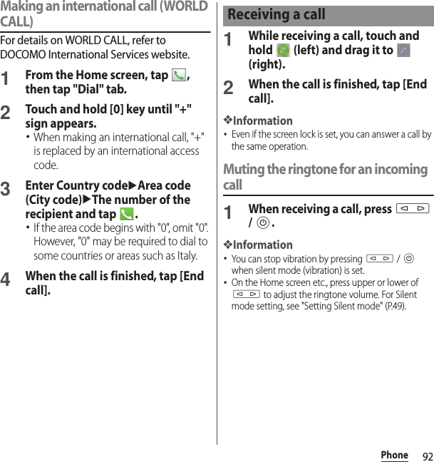 92PhoneMaking an international call (WORLD CALL)For details on WORLD CALL, refer to DOCOMO International Services website.1From the Home screen, tap  , then tap &quot;Dial&quot; tab.2Touch and hold [0] key until &quot;+&quot; sign appears.･When making an international call, &quot;+&quot; is replaced by an international access code.3Enter Country codeuArea code (City code)uThe number of the recipient and tap  .･If the area code begins with &quot;0&quot;, omit &quot;0&quot;. However, &quot;0&quot; may be required to dial to some countries or areas such as Italy.4When the call is finished, tap [End call].1While receiving a call, touch and hold   (left) and drag it to   (right).2When the call is finished, tap [End call].❖Information･Even if the screen lock is set, you can answer a call by the same operation.Muting the ringtone for an incoming call1When receiving a call, press m / P.❖Information･You can stop vibration by pressing m / P when silent mode (vibration) is set.･On the Home screen etc., press upper or lower of m to adjust the ringtone volume. For Silent mode setting, see &quot;Setting Silent mode&quot; (P.49).Receiving a call