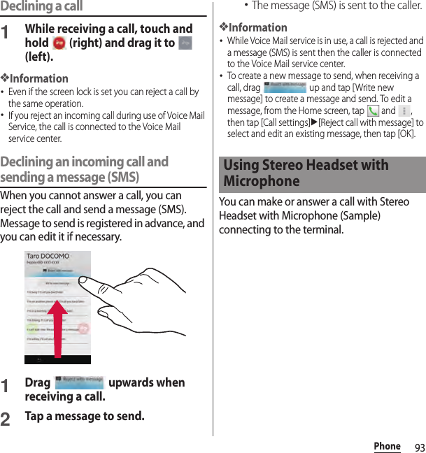 93PhoneDeclining a call1While receiving a call, touch and hold   (right) and drag it to   (left).❖Information･Even if the screen lock is set you can reject a call by the same operation.･If you reject an incoming call during use of Voice Mail Service, the call is connected to the Voice Mail service center.Declining an incoming call and sending a message (SMS)When you cannot answer a call, you can reject the call and send a message (SMS). Message to send is registered in advance, and you can edit it if necessary.1Drag   upwards when receiving a call.2Tap a message to send.･The message (SMS) is sent to the caller.❖Information･While Voice Mail service is in use, a call is rejected and a message (SMS) is sent then the caller is connected to the Voice Mail service center.･To create a new message to send, when receiving a call, drag   up and tap [Write new message] to create a message and send. To edit a message, from the Home screen, tap   and  , then tap [Call settings]u[Reject call with message] to select and edit an existing message, then tap [OK].You can make or answer a call with Stereo Headset with Microphone (Sample) connecting to the terminal.Using Stereo Headset with Microphone