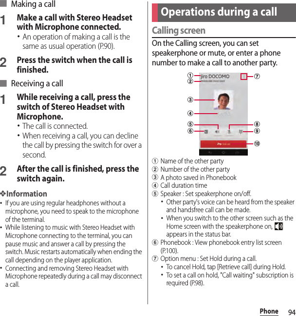 94Phone■ Making a call1Make a call with Stereo Headset with Microphone connected.･An operation of making a call is the same as usual operation (P.90).2Press the switch when the call is finished.■ Receiving a call1While receiving a call, press the switch of Stereo Headset with Microphone.･The call is connected.･When receiving a call, you can decline the call by pressing the switch for over a second.2After the call is finished, press the switch again.❖Information･If you are using regular headphones without a microphone, you need to speak to the microphone of the terminal.･While listening to music with Stereo Headset with Microphone connecting to the terminal, you can pause music and answer a call by pressing the switch. Music restarts automatically when ending the call depending on the player application.･Connecting and removing Stereo Headset with Microphone repeatedly during a call may disconnect a call.Calling screenOn the Calling screen, you can set speakerphone or mute, or enter a phone number to make a call to another party.aName of the other partybNumber of the other partycA photo saved in PhonebookdCall duration timeeSpeaker : Set speakerphone on/off.･Other party&apos;s voice can be heard from the speaker and handsfree call can be made.･When you switch to the other screen such as the Home screen with the speakerphone on,   appears in the status bar.fPhonebook : View phonebook entry list screen (P.100).gOption menu : Set Hold during a call.･To cancel Hold, tap [Retrieve call] during Hold.･To set a call on hold, &quot;Call waiting&quot; subscription is required (P.98).Operations during a callajicdhbgef