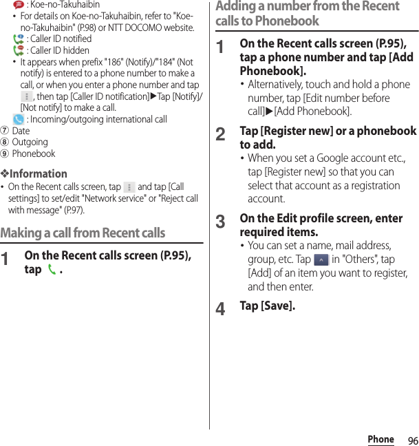 96Phone : Koe-no-Takuhaibin･For details on Koe-no-Takuhaibin, refer to &quot;Koe-no-Takuhaibin&quot; (P.98) or NTT DOCOMO website. : Caller ID notified : Caller ID hidden･It appears when prefix &quot;186&quot; (Notify)/&quot;184&quot; (Not notify) is entered to a phone number to make a call, or when you enter a phone number and tap , then tap [Caller ID notification]uTap [Notify]/[Not notify] to make a call. : Incoming/outgoing international callgDatehOutgoingiPhonebook❖Information･On the Recent calls screen, tap   and tap [Call settings] to set/edit &quot;Network service&quot; or &quot;Reject call with message&quot; (P.97).Making a call from Recent calls1On the Recent calls screen (P.95), tap .Adding a number from the Recent calls to Phonebook1On the Recent calls screen (P.95), tap a phone number and tap [Add Phonebook].･Alternatively, touch and hold a phone number, tap [Edit number before call]u[Add Phonebook].2Tap [Register new] or a phonebook to add.･When you set a Google account etc., tap [Register new] so that you can select that account as a registration account.3On the Edit profile screen, enter required items.･You can set a name, mail address, group, etc. Tap   in &quot;Others&quot;, tap [Add] of an item you want to register, and then enter.4Tap [Save].