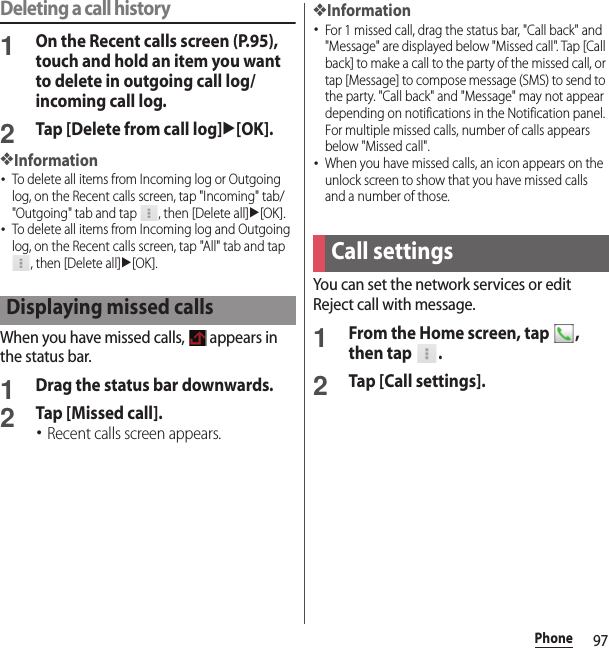 97PhoneDeleting a call history1On the Recent calls screen (P.95), touch and hold an item you want to delete in outgoing call log/incoming call log.2Tap [Delete from call log]u[OK].❖Information･To delete all items from Incoming log or Outgoing log, on the Recent calls screen, tap &quot;Incoming&quot; tab/&quot;Outgoing&quot; tab and tap  , then [Delete all]u[OK].･To delete all items from Incoming log and Outgoing log, on the Recent calls screen, tap &quot;All&quot; tab and tap , then [Delete all]u[OK].When you have missed calls,   appears in the status bar.1Drag the status bar downwards.2Tap [Missed call].･Recent calls screen appears.❖Information･For 1 missed call, drag the status bar, &quot;Call back&quot; and &quot;Message&quot; are displayed below &quot;Missed call&quot;. Tap [Call back] to make a call to the party of the missed call, or tap [Message] to compose message (SMS) to send to the party. &quot;Call back&quot; and &quot;Message&quot; may not appear depending on notifications in the Notification panel.For multiple missed calls, number of calls appears below &quot;Missed call&quot;.･When you have missed calls, an icon appears on the unlock screen to show that you have missed calls and a number of those.You can set the network services or edit Reject call with message.1From the Home screen, tap  , then tap  .2Tap [Call settings].Displaying missed callsCall settings