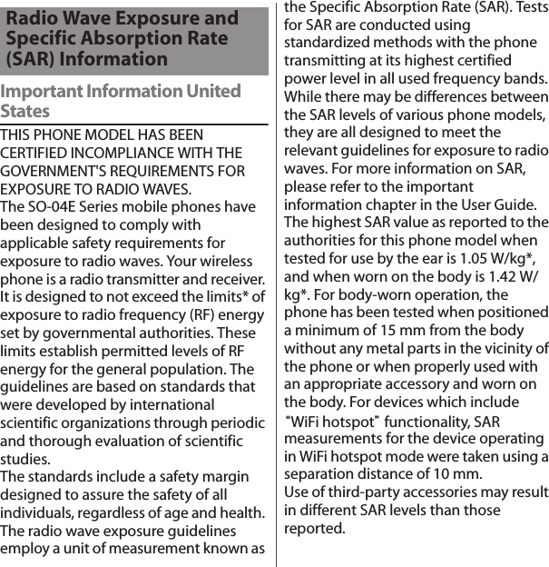 Important Information United StatesTHIS PHONE MODEL HAS BEEN CERTIFIED INCOMPLIANCE WITH THE GOVERNMENT&apos;S REQUIREMENTS FOR EXPOSURE TO RADIO WAVES.The SO-04E Series mobile phones have been designed to comply with applicable safety requirements for exposure to radio waves. Your wireless phone is a radio transmitter and receiver. It is designed to not exceed the limits* of exposure to radio frequency (RF) energy set by governmental authorities. These limits establish permitted levels of RF energy for the general population. The guidelines are based on standards that were developed by international scientific organizations through periodic and thorough evaluation of scientific studies. The standards include a safety margin designed to assure the safety of all individuals, regardless of age and health. The radio wave exposure guidelines employ a unit of measurement known as the Specific Absorption Rate (SAR). Tests for SAR are conducted using standardized methods with the phone transmitting at its highest certified power level in all used frequency bands. While there may be differences between the SAR levels of various phone models, they are all designed to meet the relevant guidelines for exposure to radio waves. For more information on SAR, please refer to the important information chapter in the User Guide.The highest SAR value as reported to the authorities for this phone model when tested for use by the ear is 1.05 W/kg*, and when worn on the body is 1.42 W/kg*. For body-worn operation, the phone has been tested when positioned a minimum of 15 mm from the body without any metal parts in the vicinity of the phone or when properly used with an appropriate accessory and worn on the body. For devices which include “WiFi hotspot” functionality, SAR measurements for the device operating in WiFi hotspot mode were taken using a separation distance of 10 mm. Use of third-party accessories may result in different SAR levels than those reported.Radio Wave Exposure and Specific Absorption Rate (SAR) Information