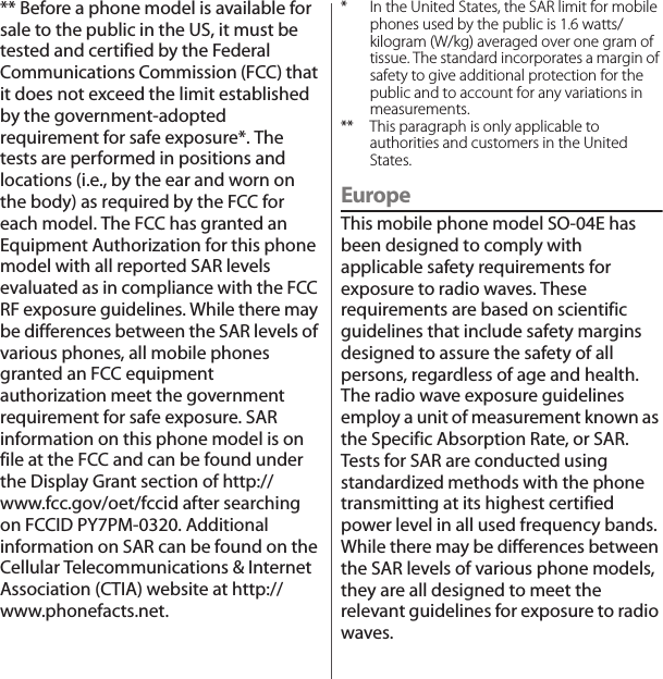 ** Before a phone model is available for sale to the public in the US, it must be tested and certified by the Federal Communications Commission (FCC) that it does not exceed the limit established by the government-adopted requirement for safe exposure*. The tests are performed in positions and locations (i.e., by the ear and worn on the body) as required by the FCC for each model. The FCC has granted an Equipment Authorization for this phone model with all reported SAR levels evaluated as in compliance with the FCC RF exposure guidelines. While there may be differences between the SAR levels of various phones, all mobile phones granted an FCC equipment authorization meet the government requirement for safe exposure. SAR information on this phone model is on file at the FCC and can be found under the Display Grant section of http://www.fcc.gov/oet/fccid after searching on FCCID PY7PM-0320. Additional information on SAR can be found on the Cellular Telecommunications &amp; Internet Association (CTIA) website at http://www.phonefacts.net.* In the United States, the SAR limit for mobile phones used by the public is 1.6 watts/kilogram (W/kg) averaged over one gram of tissue. The standard incorporates a margin of safety to give additional protection for the public and to account for any variations in measurements.** This paragraph is only applicable to authorities and customers in the United States.EuropeThis mobile phone model SO-04E has been designed to comply with applicable safety requirements for exposure to radio waves. These requirements are based on scientific guidelines that include safety margins designed to assure the safety of all persons, regardless of age and health.The radio wave exposure guidelines employ a unit of measurement known as the Specific Absorption Rate, or SAR. Tests for SAR are conducted using standardized methods with the phone transmitting at its highest certified power level in all used frequency bands.While there may be differences between the SAR levels of various phone models, they are all designed to meet the relevant guidelines for exposure to radio waves.