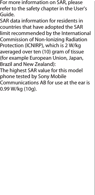 For more information on SAR, please refer to the safety chapter in the User&apos;s Guide.SAR data information for residents in countries that have adopted the SAR limit recommended by the International Commission of Non-lonizing Radiation Protection (ICNIRP), which is 2 W/kg averaged over ten (10) gram of tissue (for example European Union, Japan, Brazil and New Zealand):The highest SAR value for this model phone tested by Sony Mobile Communications AB for use at the ear is 0.99 W/kg (10g).