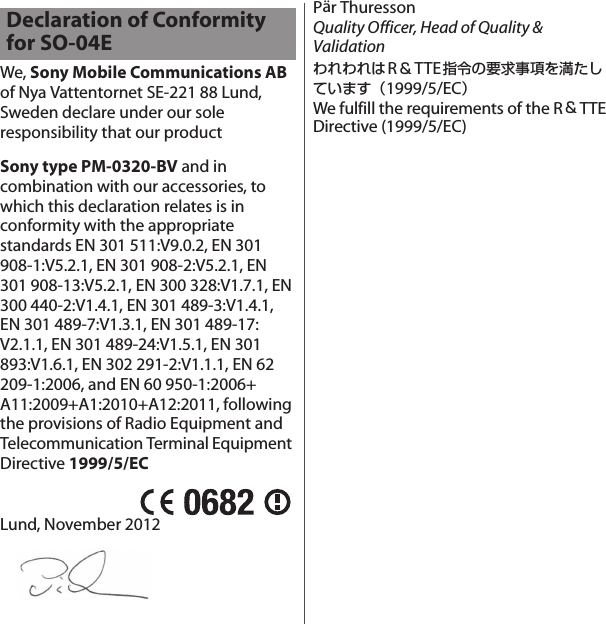 We, Sony Mobile Communications AB of Nya Vattentornet SE-221 88 Lund, Sweden declare under our sole responsibility that our productSony type PM-0320-BV and in combination with our accessories, to which this declaration relates is in conformity with the appropriate standards EN 301 511:V9.0.2, EN 301 908-1:V5.2.1, EN 301 908-2:V5.2.1, EN 301 908-13:V5.2.1, EN 300 328:V1.7.1, EN 300 440-2:V1.4.1, EN 301 489-3:V1.4.1, EN 301 489-7:V1.3.1, EN 301 489-17: V2.1.1, EN 301 489-24:V1.5.1, EN 301 893:V1.6.1, EN 302 291-2:V1.1.1, EN 62 209-1:2006, and EN 60 950-1:2006+ A11:2009+A1:2010+A12:2011, following the provisions of Radio Equipment and Telecommunication Terminal Equipment Directive 1999/5/ECLund, November 2012Pär ThuressonQuality Officer, Head of Quality &amp; ValidationわれわれはR＆TTE指令の要求事項を満たしています（1999/5/EC）We fulfill the requirements of the R＆TTEDirective (1999/5/EC)Declaration of Conformity for SO-04E