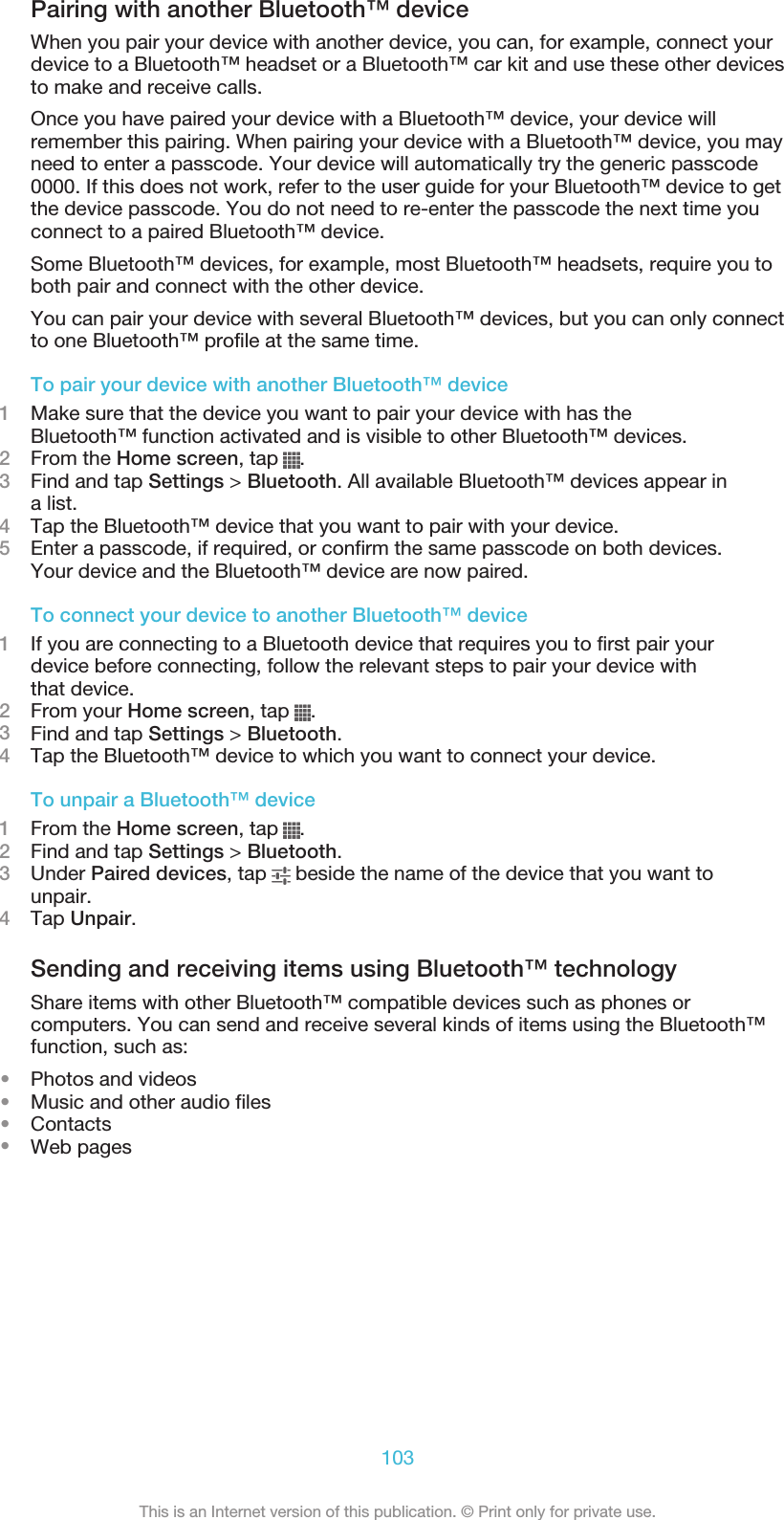Pairing with another Bluetooth™ deviceWhen you pair your device with another device, you can, for example, connect yourdevice to a Bluetooth™ headset or a Bluetooth™ car kit and use these other devicesto make and receive calls.Once you have paired your device with a Bluetooth™ device, your device willremember this pairing. When pairing your device with a Bluetooth™ device, you mayneed to enter a passcode. Your device will automatically try the generic passcode0000. If this does not work, refer to the user guide for your Bluetooth™ device to getthe device passcode. You do not need to re-enter the passcode the next time youconnect to a paired Bluetooth™ device.Some Bluetooth™ devices, for example, most Bluetooth™ headsets, require you toboth pair and connect with the other device.You can pair your device with several Bluetooth™ devices, but you can only connectto one Bluetooth™ profile at the same time.To pair your device with another Bluetooth™ device1Make sure that the device you want to pair your device with has theBluetooth™ function activated and is visible to other Bluetooth™ devices.2From the Home screen, tap  .3Find and tap Settings &gt; Bluetooth. All available Bluetooth™ devices appear ina list.4Tap the Bluetooth™ device that you want to pair with your device.5Enter a passcode, if required, or confirm the same passcode on both devices.Your device and the Bluetooth™ device are now paired.To connect your device to another Bluetooth™ device1If you are connecting to a Bluetooth device that requires you to first pair yourdevice before connecting, follow the relevant steps to pair your device withthat device.2From your Home screen, tap  .3Find and tap Settings &gt; Bluetooth.4Tap the Bluetooth™ device to which you want to connect your device.To unpair a Bluetooth™ device1From the Home screen, tap  .2Find and tap Settings &gt; Bluetooth.3Under Paired devices, tap   beside the name of the device that you want tounpair.4Tap Unpair.Sending and receiving items using Bluetooth™ technologyShare items with other Bluetooth™ compatible devices such as phones orcomputers. You can send and receive several kinds of items using the Bluetooth™function, such as:•Photos and videos•Music and other audio files•Contacts•Web pages103This is an Internet version of this publication. © Print only for private use.