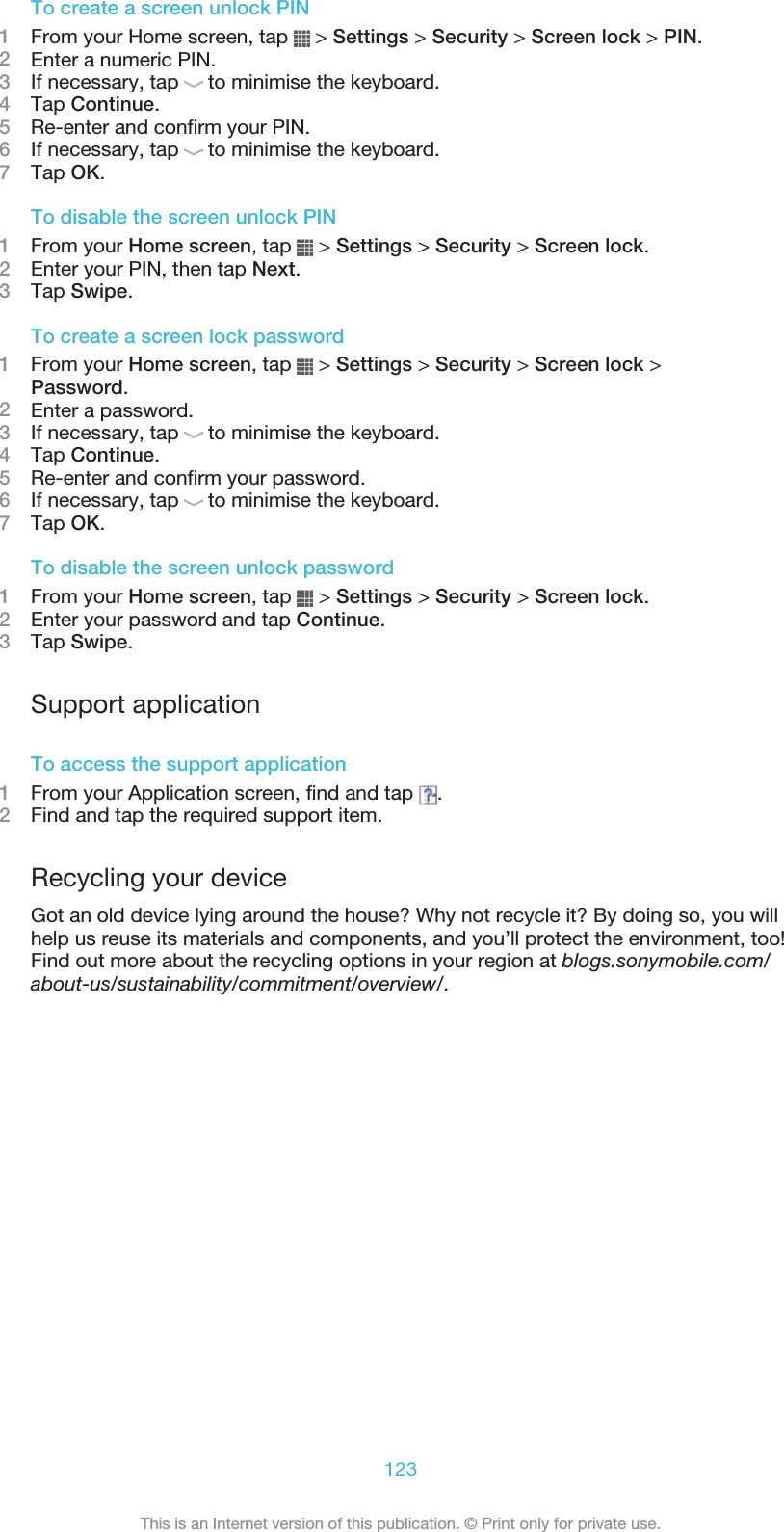 To create a screen unlock PIN1From your Home screen, tap   &gt; Settings &gt; Security &gt; Screen lock &gt; PIN.2Enter a numeric PIN.3If necessary, tap   to minimise the keyboard.4Tap Continue.5Re-enter and confirm your PIN.6If necessary, tap   to minimise the keyboard.7Tap OK.To disable the screen unlock PIN1From your Home screen, tap   &gt; Settings &gt; Security &gt; Screen lock.2Enter your PIN, then tap Next.3Tap Swipe.To create a screen lock password1From your Home screen, tap   &gt; Settings &gt; Security &gt; Screen lock &gt;Password.2Enter a password.3If necessary, tap   to minimise the keyboard.4Tap Continue.5Re-enter and confirm your password.6If necessary, tap   to minimise the keyboard.7Tap OK.To disable the screen unlock password1From your Home screen, tap   &gt; Settings &gt; Security &gt; Screen lock.2Enter your password and tap Continue.3Tap Swipe.Support applicationTo access the support application1From your Application screen, find and tap  .2Find and tap the required support item.Recycling your deviceGot an old device lying around the house? Why not recycle it? By doing so, you willhelp us reuse its materials and components, and you’ll protect the environment, too!Find out more about the recycling options in your region at blogs.sonymobile.com/about-us/sustainability/commitment/overview/.123This is an Internet version of this publication. © Print only for private use.