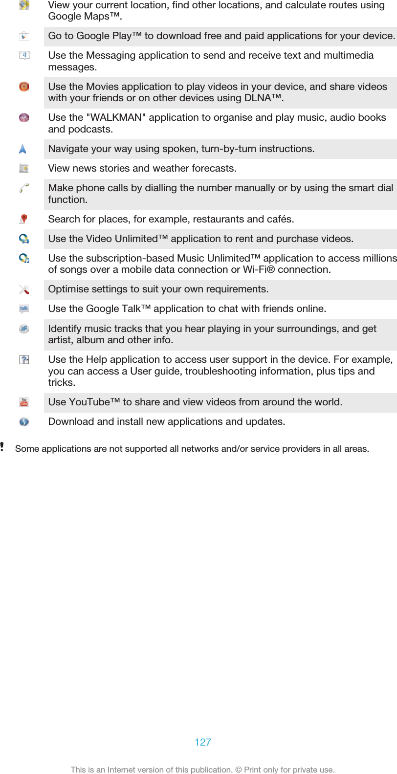 View your current location, find other locations, and calculate routes usingGoogle Maps™.Go to Google Play™ to download free and paid applications for your device.Use the Messaging application to send and receive text and multimediamessages.Use the Movies application to play videos in your device, and share videoswith your friends or on other devices using DLNA™.Use the &quot;WALKMAN&quot; application to organise and play music, audio booksand podcasts.Navigate your way using spoken, turn-by-turn instructions.View news stories and weather forecasts.Make phone calls by dialling the number manually or by using the smart dialfunction.Search for places, for example, restaurants and cafés.Use the Video Unlimited™ application to rent and purchase videos.Use the subscription-based Music Unlimited™ application to access millionsof songs over a mobile data connection or Wi-Fi® connection.Optimise settings to suit your own requirements.Use the Google Talk™ application to chat with friends online.Identify music tracks that you hear playing in your surroundings, and getartist, album and other info.Use the Help application to access user support in the device. For example,you can access a User guide, troubleshooting information, plus tips andtricks.Use YouTube™ to share and view videos from around the world.Download and install new applications and updates.Some applications are not supported all networks and/or service providers in all areas.127This is an Internet version of this publication. © Print only for private use.