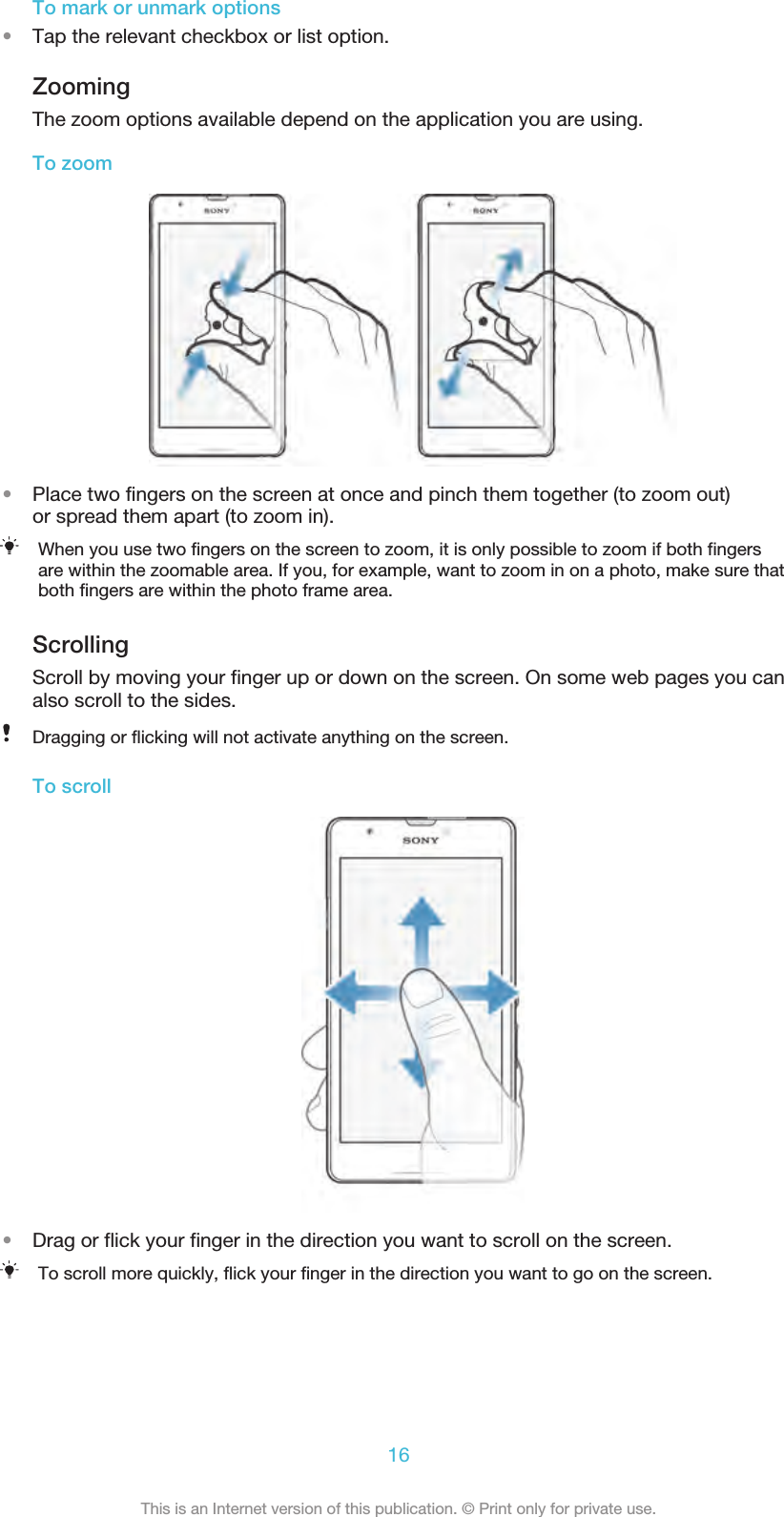 To mark or unmark options•Tap the relevant checkbox or list option.ZoomingThe zoom options available depend on the application you are using.To zoom•Place two fingers on the screen at once and pinch them together (to zoom out)or spread them apart (to zoom in).When you use two fingers on the screen to zoom, it is only possible to zoom if both fingersare within the zoomable area. If you, for example, want to zoom in on a photo, make sure thatboth fingers are within the photo frame area.ScrollingScroll by moving your finger up or down on the screen. On some web pages you canalso scroll to the sides.Dragging or flicking will not activate anything on the screen.To scroll•Drag or flick your finger in the direction you want to scroll on the screen.To scroll more quickly, flick your finger in the direction you want to go on the screen.16This is an Internet version of this publication. © Print only for private use.