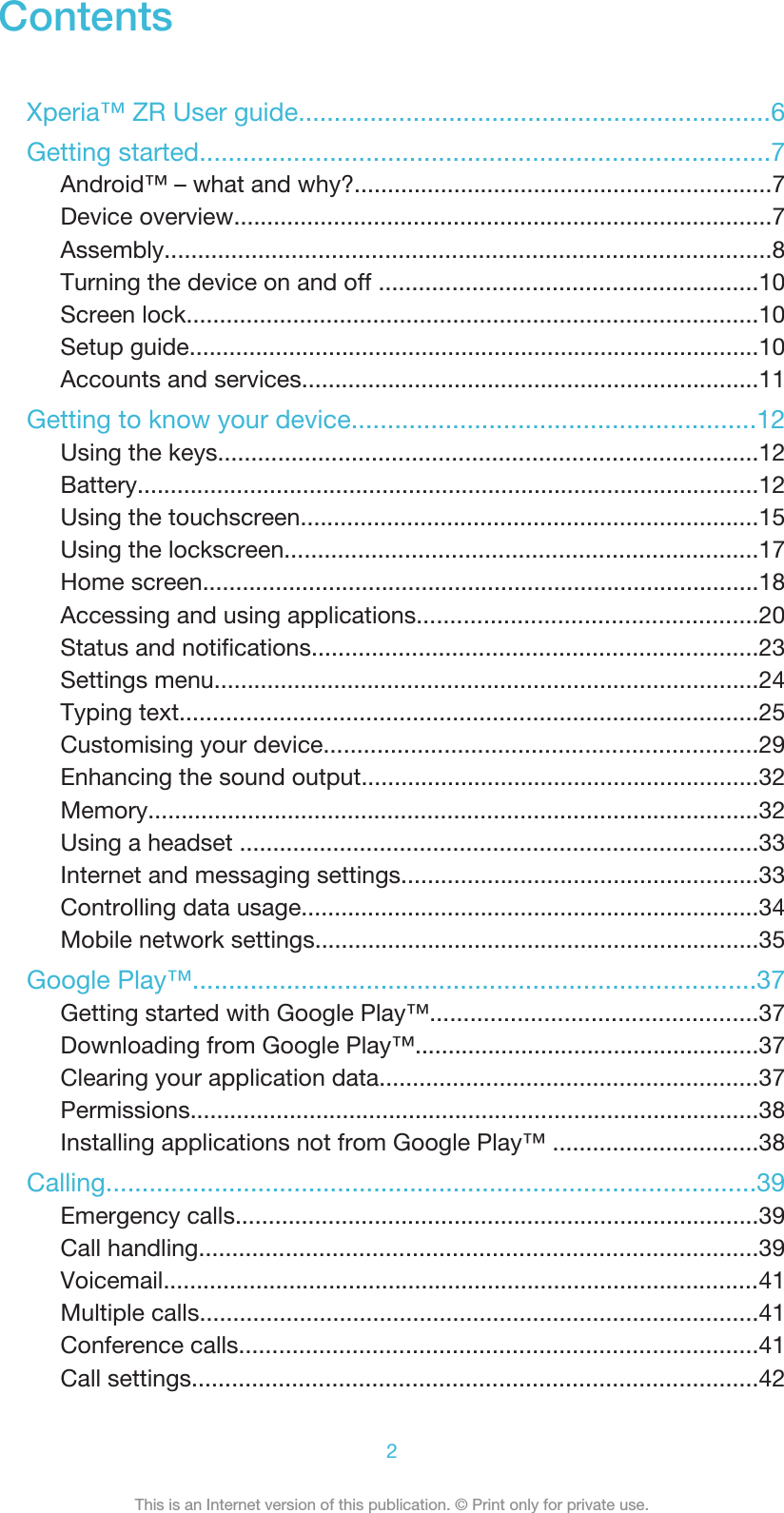 ContentsXperia™ ZR User guide..................................................................6Getting started...............................................................................7Android™ – what and why?...............................................................7Device overview.................................................................................7Assembly...........................................................................................8Turning the device on and off .........................................................10Screen lock......................................................................................10Setup guide......................................................................................10Accounts and services.....................................................................11Getting to know your device........................................................12Using the keys.................................................................................12Battery..............................................................................................12Using the touchscreen.....................................................................15Using the lockscreen.......................................................................17Home screen....................................................................................18Accessing and using applications...................................................20Status and notifications...................................................................23Settings menu..................................................................................24Typing text.......................................................................................25Customising your device.................................................................29Enhancing the sound output............................................................32Memory............................................................................................32Using a headset ..............................................................................33Internet and messaging settings......................................................33Controlling data usage.....................................................................34Mobile network settings...................................................................35Google Play™..............................................................................37Getting started with Google Play™.................................................37Downloading from Google Play™....................................................37Clearing your application data.........................................................37Permissions......................................................................................38Installing applications not from Google Play™ ...............................38Calling..........................................................................................39Emergency calls...............................................................................39Call handling....................................................................................39Voicemail..........................................................................................41Multiple calls....................................................................................41Conference calls..............................................................................41Call settings.....................................................................................422This is an Internet version of this publication. © Print only for private use.