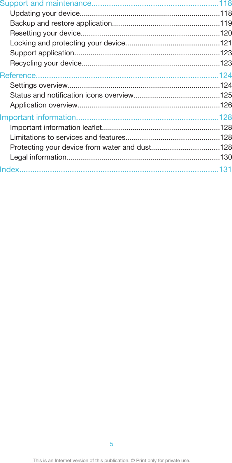 Support and maintenance..........................................................118Updating your device.....................................................................118Backup and restore application.....................................................119Resetting your device....................................................................120Locking and protecting your device..............................................121Support application.......................................................................123Recycling your device....................................................................123Reference...................................................................................124Settings overview...........................................................................124Status and notification icons overview..........................................125Application overview......................................................................126Important information.................................................................128Important information leaflet..........................................................128Limitations to services and features..............................................128Protecting your device from water and dust.................................128Legal information...........................................................................130Index...........................................................................................1315This is an Internet version of this publication. © Print only for private use.