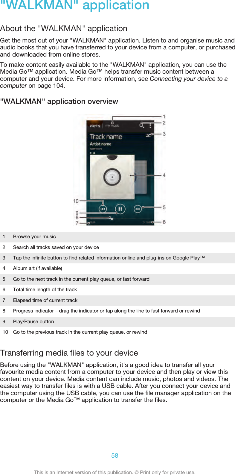 &quot;WALKMAN&quot; applicationAbout the &quot;WALKMAN&quot; applicationGet the most out of your &quot;WALKMAN&quot; application. Listen to and organise music andaudio books that you have transferred to your device from a computer, or purchasedand downloaded from online stores.To make content easily available to the &quot;WALKMAN&quot; application, you can use theMedia Go™ application. Media Go™ helps transfer music content between acomputer and your device. For more information, see Connecting your device to acomputer on page 104.&quot;WALKMAN&quot; application overview1Browse your music2 Search all tracks saved on your device3 Tap the infinite button to find related information online and plug-ins on Google Play™4 Album art (if available)5 Go to the next track in the current play queue, or fast forward6 Total time length of the track7 Elapsed time of current track8 Progress indicator – drag the indicator or tap along the line to fast forward or rewind9 Play/Pause button10 Go to the previous track in the current play queue, or rewindTransferring media files to your deviceBefore using the &quot;WALKMAN&quot; application, it&apos;s a good idea to transfer all yourfavourite media content from a computer to your device and then play or view thiscontent on your device. Media content can include music, photos and videos. Theeasiest way to transfer files is with a USB cable. After you connect your device andthe computer using the USB cable, you can use the file manager application on thecomputer or the Media Go™ application to transfer the files.58This is an Internet version of this publication. © Print only for private use.
