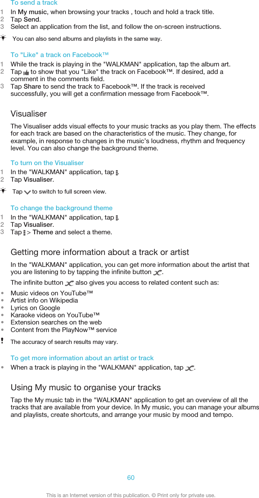 To send a track1In My music, when browsing your tracks , touch and hold a track title.2Tap Send.3Select an application from the list, and follow the on-screen instructions.You can also send albums and playlists in the same way.To &quot;Like&quot; a track on Facebook™1While the track is playing in the &quot;WALKMAN&quot; application, tap the album art.2Tap   to show that you &quot;Like&quot; the track on Facebook™. If desired, add acomment in the comments field.3Tap Share to send the track to Facebook™. If the track is receivedsuccessfully, you will get a confirmation message from Facebook™.VisualiserThe Visualiser adds visual effects to your music tracks as you play them. The effectsfor each track are based on the characteristics of the music. They change, forexample, in response to changes in the music’s loudness, rhythm and frequencylevel. You can also change the background theme.To turn on the Visualiser1In the &quot;WALKMAN&quot; application, tap  .2Tap Visualiser.Tap   to switch to full screen view.To change the background theme1In the &quot;WALKMAN&quot; application, tap  .2Tap Visualiser.3Tap   &gt; Theme and select a theme.Getting more information about a track or artistIn the &quot;WALKMAN&quot; application, you can get more information about the artist thatyou are listening to by tapping the infinite button  .The infinite button   also gives you access to related content such as:•Music videos on YouTube™•Artist info on Wikipedia•Lyrics on Google•Karaoke videos on YouTube™•Extension searches on the web•Content from the PlayNow™ serviceThe accuracy of search results may vary.To get more information about an artist or track•When a track is playing in the &quot;WALKMAN&quot; application, tap  .Using My music to organise your tracksTap the My music tab in the &quot;WALKMAN&quot; application to get an overview of all thetracks that are available from your device. In My music, you can manage your albumsand playlists, create shortcuts, and arrange your music by mood and tempo.60This is an Internet version of this publication. © Print only for private use.