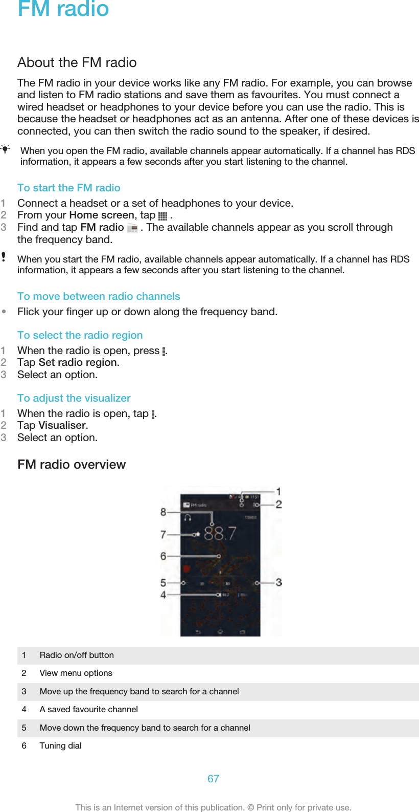 FM radioAbout the FM radioThe FM radio in your device works like any FM radio. For example, you can browseand listen to FM radio stations and save them as favourites. You must connect awired headset or headphones to your device before you can use the radio. This isbecause the headset or headphones act as an antenna. After one of these devices isconnected, you can then switch the radio sound to the speaker, if desired.When you open the FM radio, available channels appear automatically. If a channel has RDSinformation, it appears a few seconds after you start listening to the channel.To start the FM radio1Connect a headset or a set of headphones to your device.2From your Home screen, tap   .3Find and tap FM radio   . The available channels appear as you scroll throughthe frequency band.When you start the FM radio, available channels appear automatically. If a channel has RDSinformation, it appears a few seconds after you start listening to the channel.To move between radio channels•Flick your finger up or down along the frequency band.To select the radio region1When the radio is open, press  .2Tap Set radio region.3Select an option.To adjust the visualizer1When the radio is open, tap  .2Tap Visualiser.3Select an option.FM radio overview1Radio on/off button2 View menu options3 Move up the frequency band to search for a channel4 A saved favourite channel5 Move down the frequency band to search for a channel6 Tuning dial67This is an Internet version of this publication. © Print only for private use.